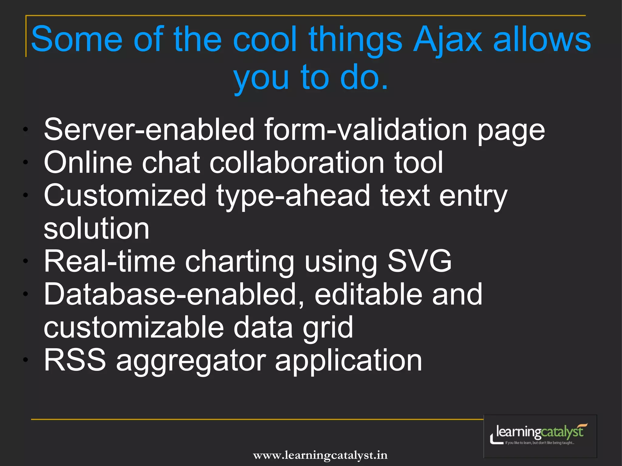 Some of the cool things Ajax allows you to do. Server-enabled form-validation page Online chat collaboration tool Customized type-ahead text entry solution Real-time charting using SVG Database-enabled, editable and customizable data grid RSS aggregator application 
