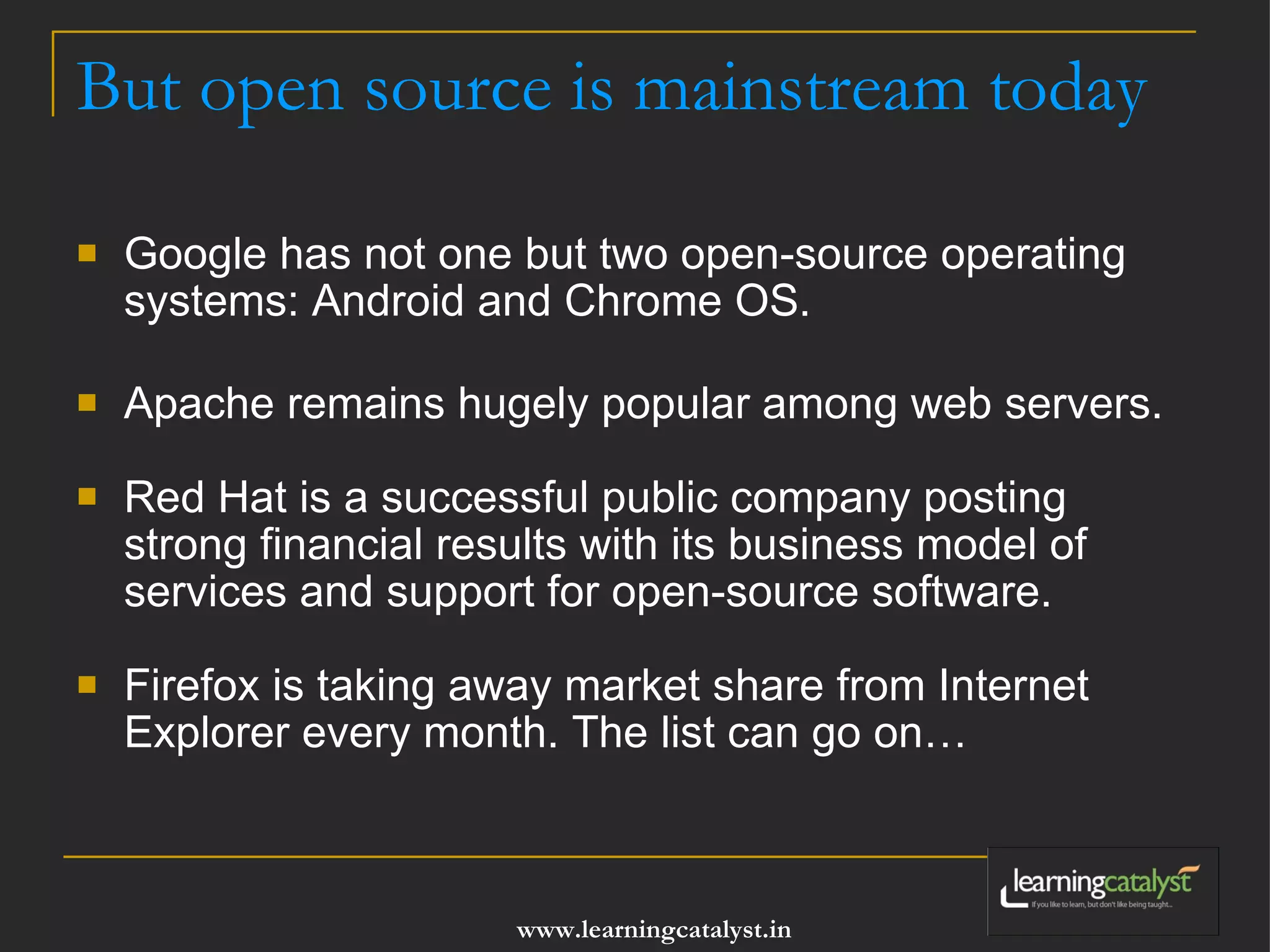 But open source is mainstream today Google has not one but two open-source operating systems: Android and Chrome OS.  Apache remains hugely popular among web servers.    Red Hat is a successful public company posting strong financial results with its business model of services and support for open-source software.  Firefox is taking away market share from Internet Explorer every month. The list can go on… 