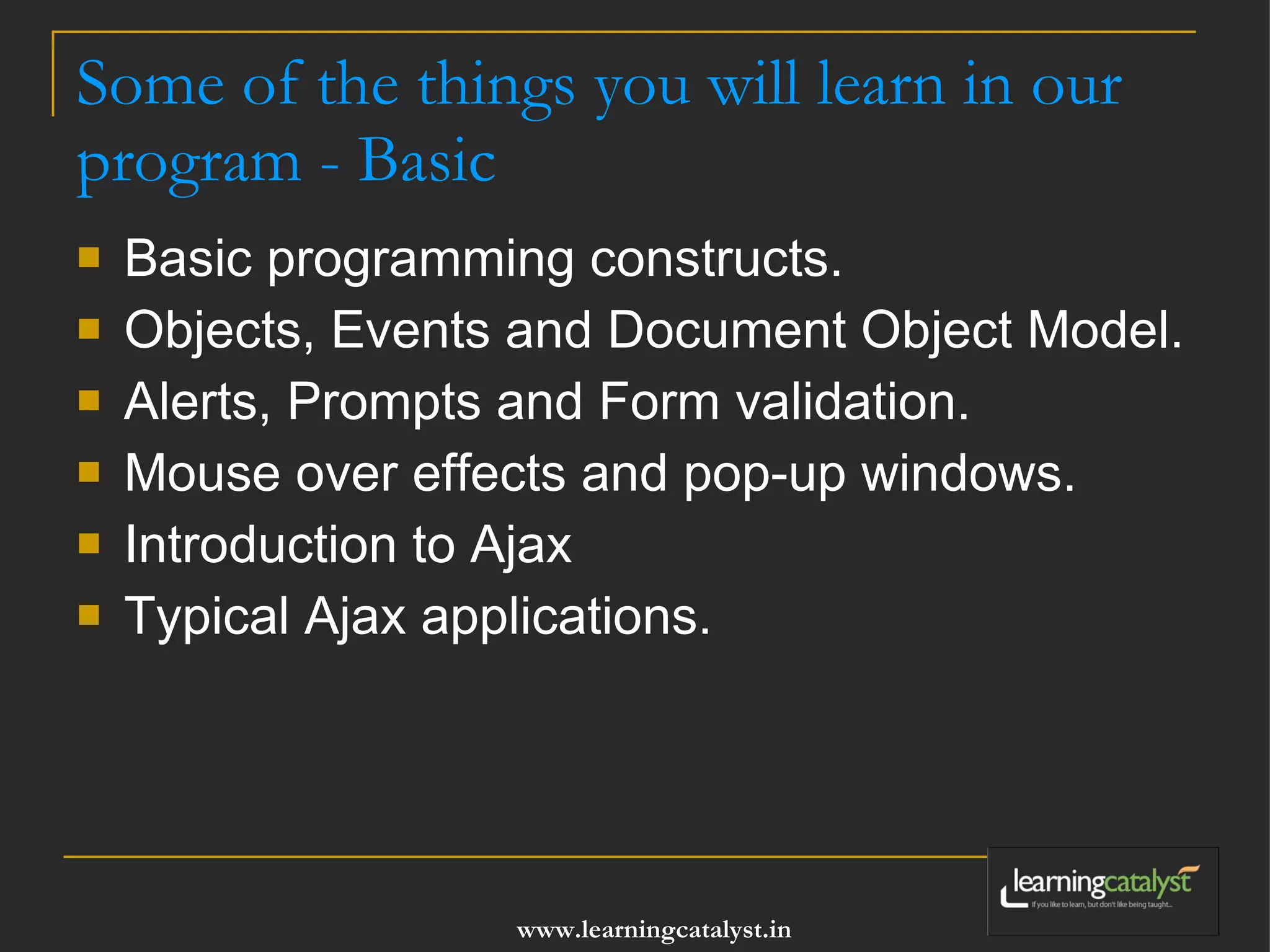 Some of the things you will learn in our program - Basic Basic programming constructs. Objects, Events and Document Object Model. Alerts, Prompts and Form validation. Mouse over effects and pop-up windows. Introduction to Ajax Typical Ajax applications. 