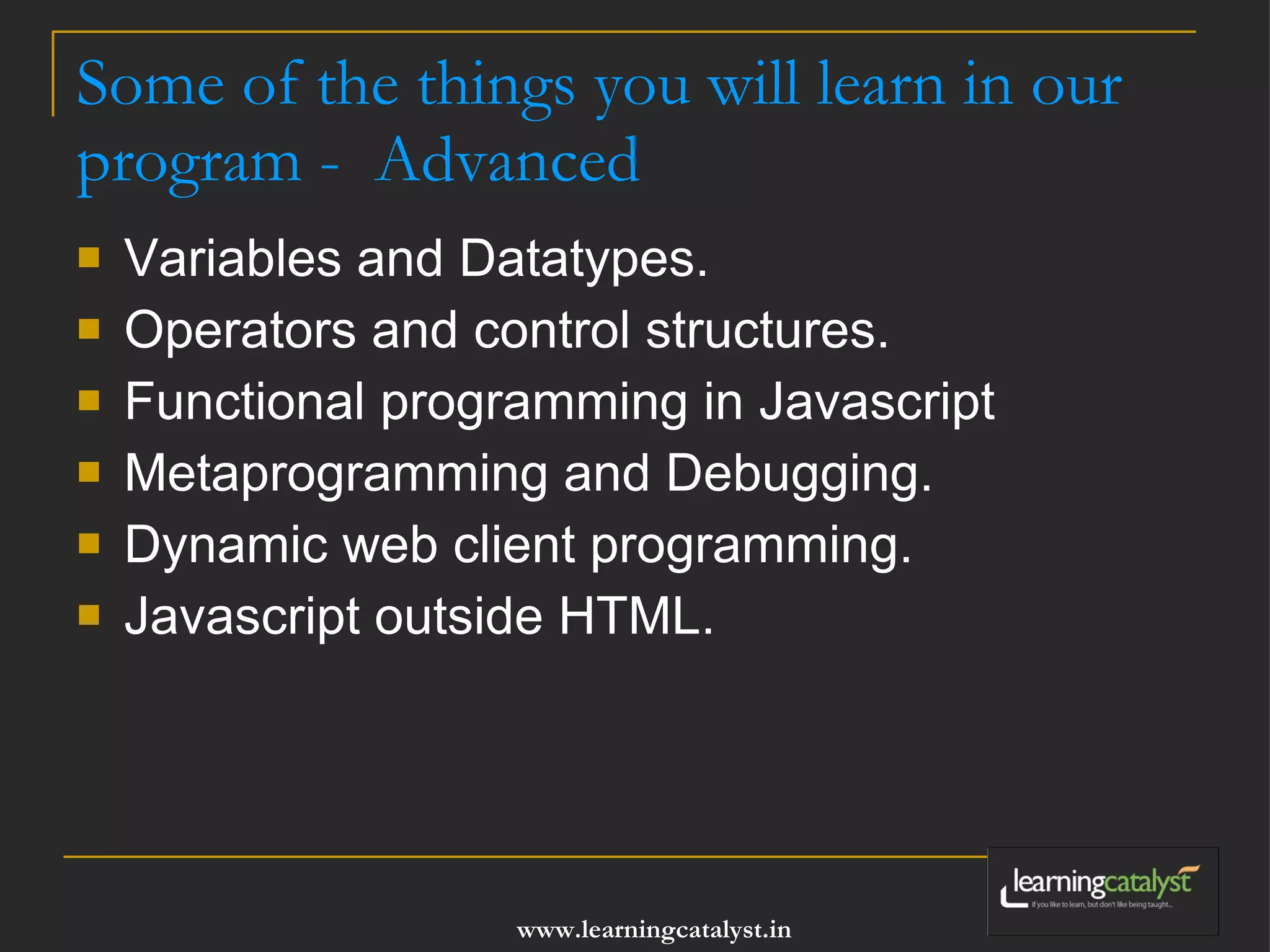Some of the things you will learn in our program - Advanced Variables and Datatypes. Operators and control structures. Functional programming in Javascript Metaprogramming and Debugging. Dynamic web client programming. Javascript outside HTML. 