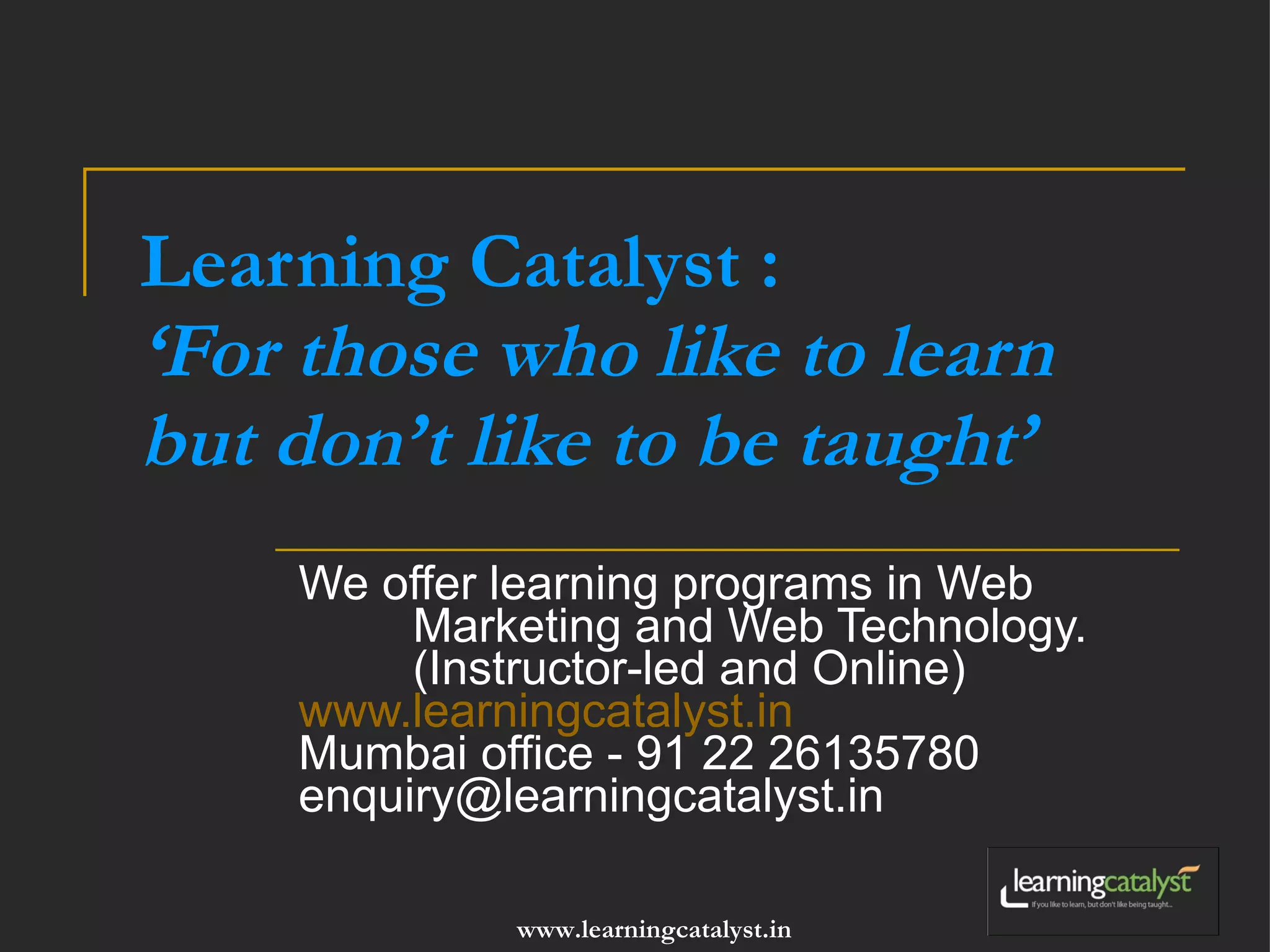 Learning Catalyst : ‘For those who like to learn but don’t like to be taught’ We offer learning programs in Web Marketing and Web Technology. (Instructor-led and Online) www.learningcatalyst.in Mumbai office - 91 22 26135780 [email_address] 