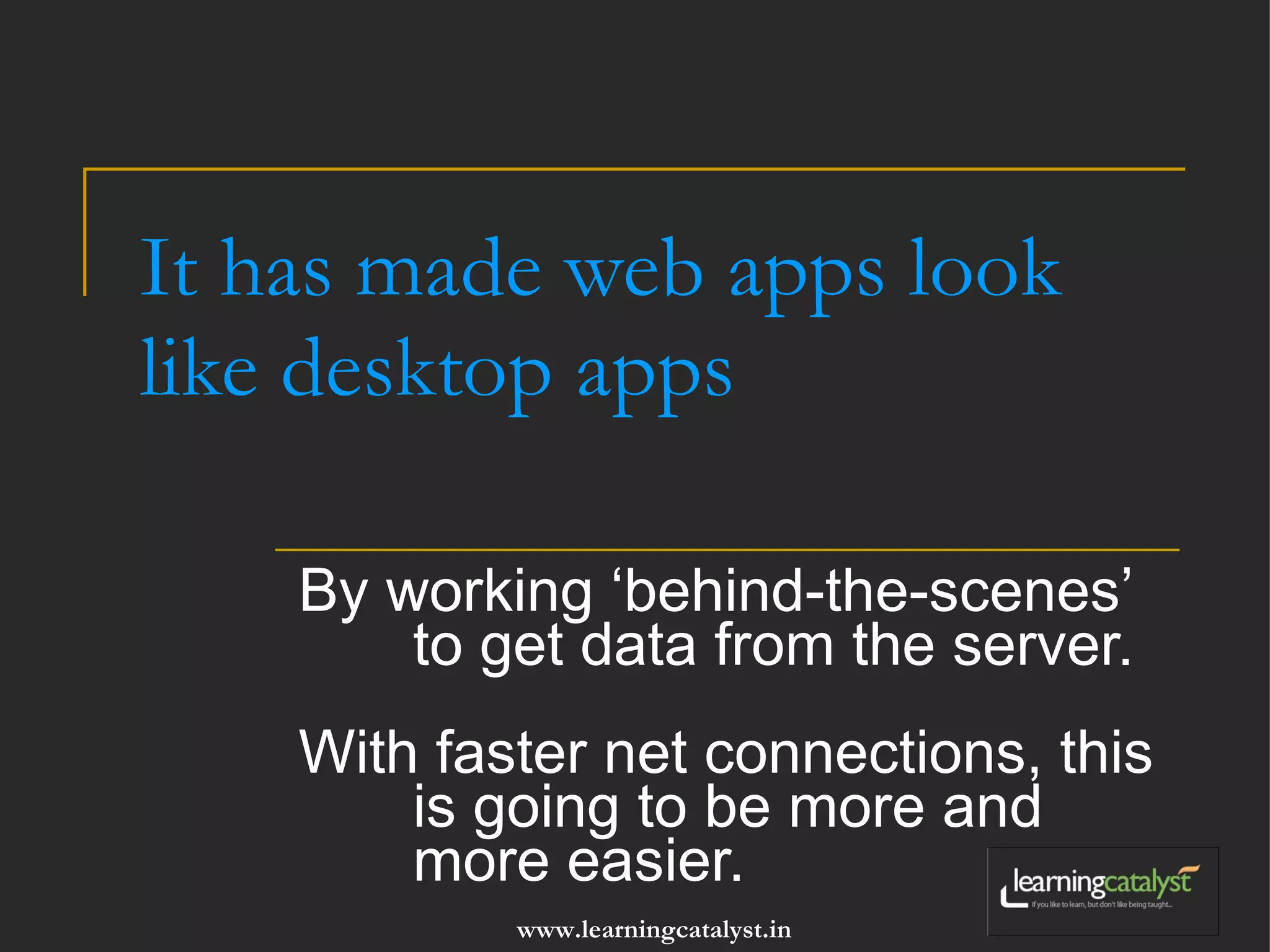 It has made web apps look like desktop apps By working ‘behind-the-scenes’ to get data from the server. With faster net connections, this is going to be more and more easier. 