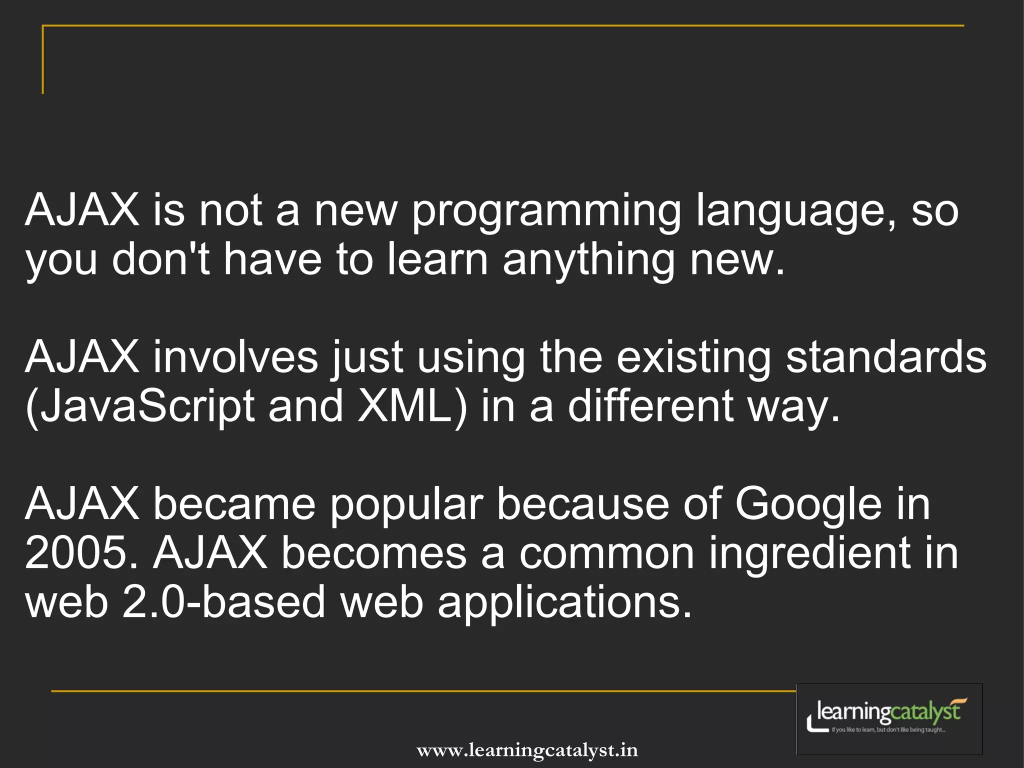 AJAX is not a new programming language, so you don't have to learn anything new. AJAX involves just using the existing standards (JavaScript and XML) in a different way. AJAX became popular because of Google in 2005. AJAX becomes a common ingredient in web 2.0-based web applications.   