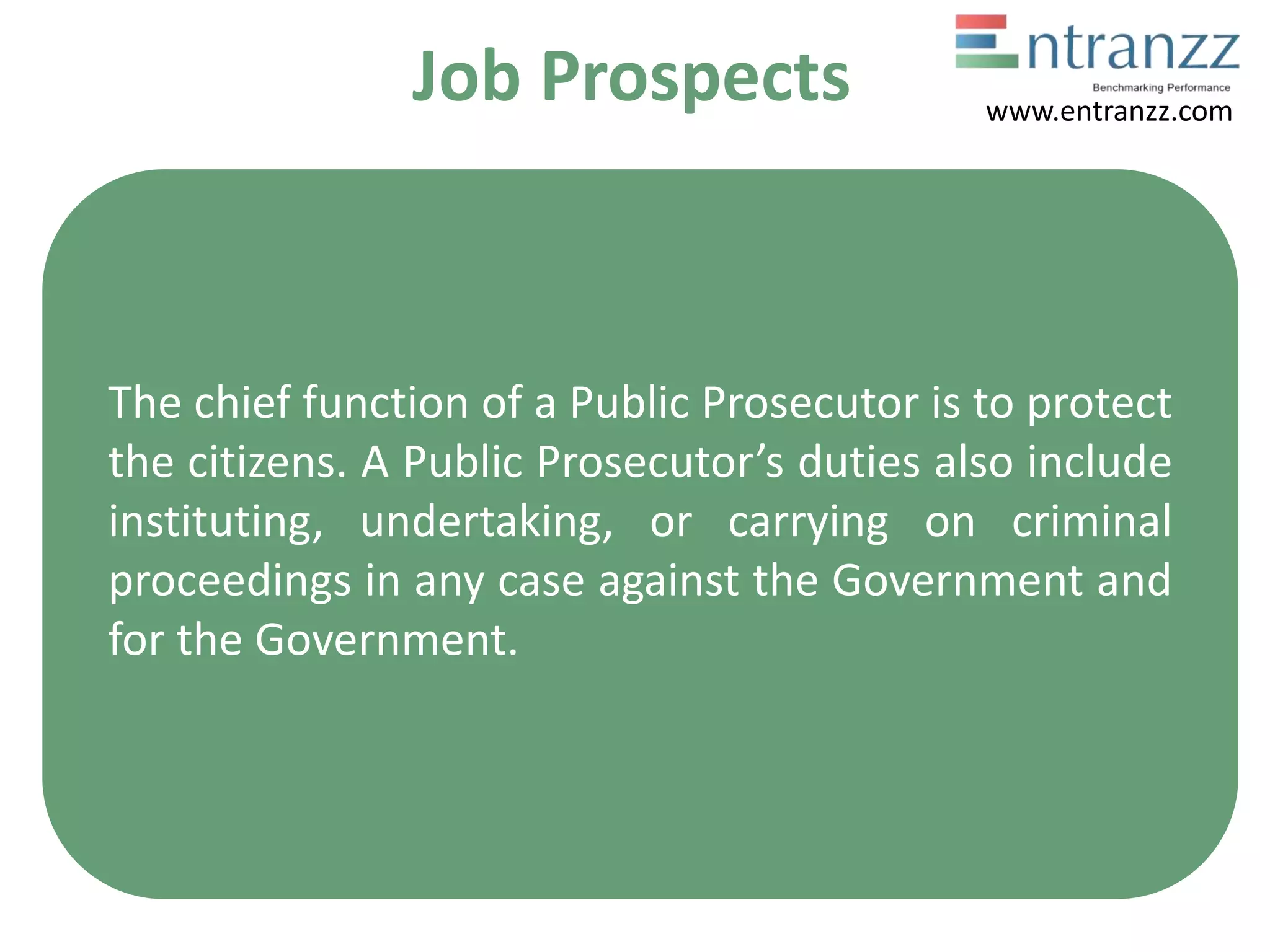 Job Prospects
The chief function of a Public Prosecutor is to protect
the citizens. A Public Prosecutor’s duties also include
instituting, undertaking, or carrying on criminal
proceedings in any case against the Government and
for the Government.
www.entranzz.com