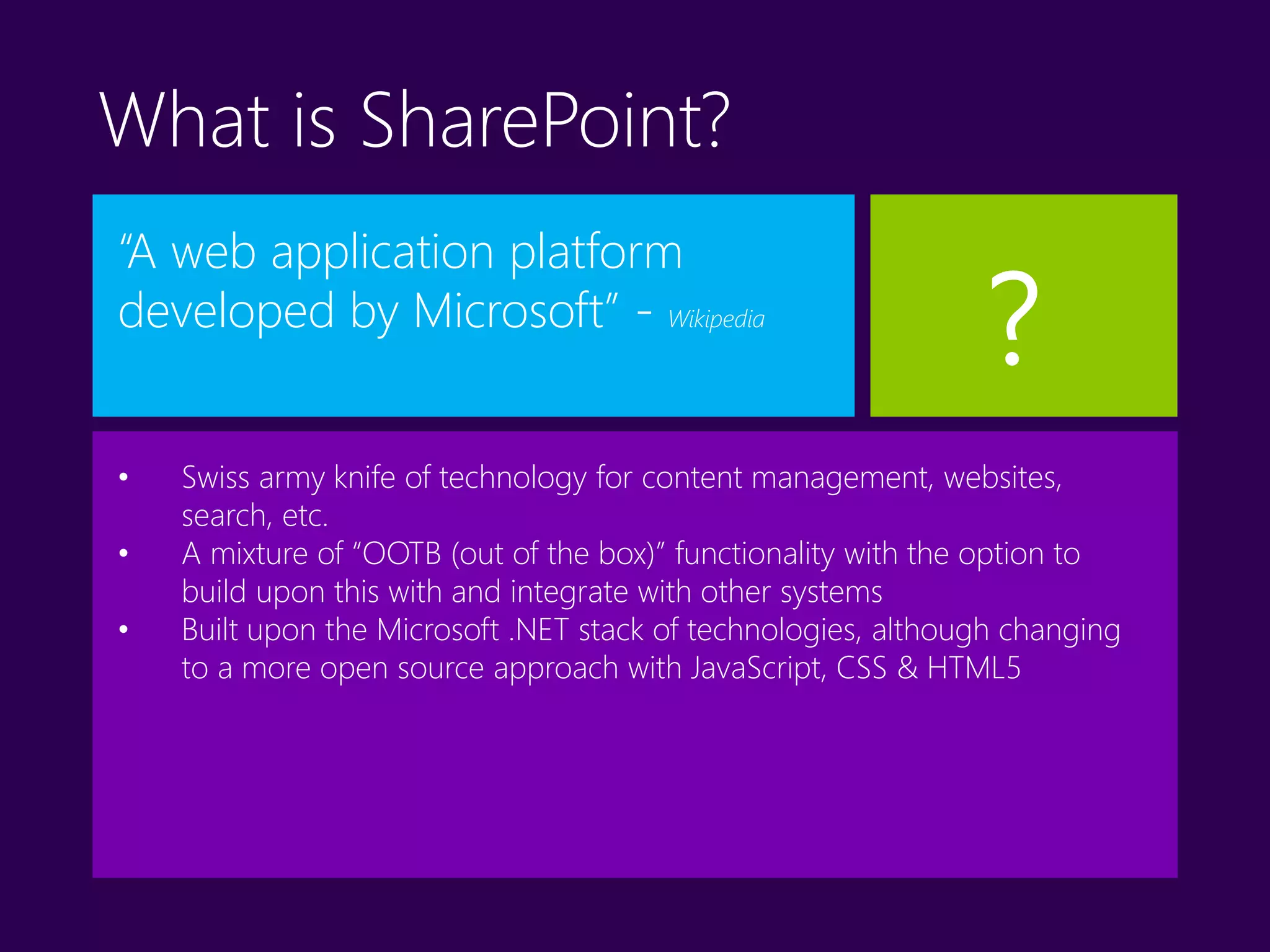 What is SharePoint?
“A web application platform
developed by Microsoft” - Wikipedia
• Swiss army knife of technology for content management, websites,
search, etc.
• A mixture of “OOTB (out of the box)” functionality with the option to
build upon this with and integrate with other systems
• Built upon the Microsoft .NET stack of technologies, although changing
to a more open source approach with JavaScript, CSS & HTML5
?
 
