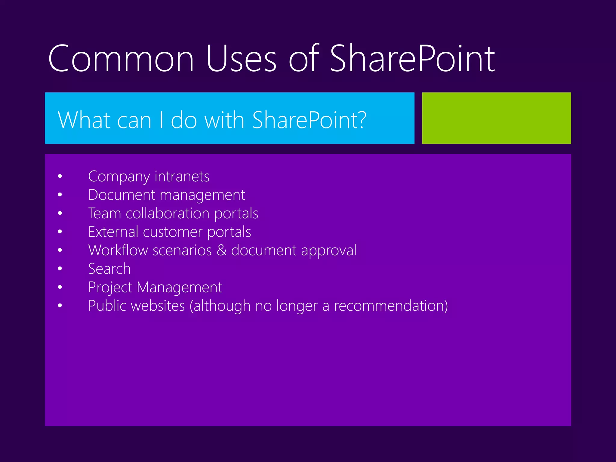 Common Uses of SharePoint
What can I do with SharePoint?
• Company intranets
• Document management
• Team collaboration portals
• External customer portals
• Workflow scenarios & document approval
• Search
• Project Management
• Public websites (although no longer a recommendation)
 