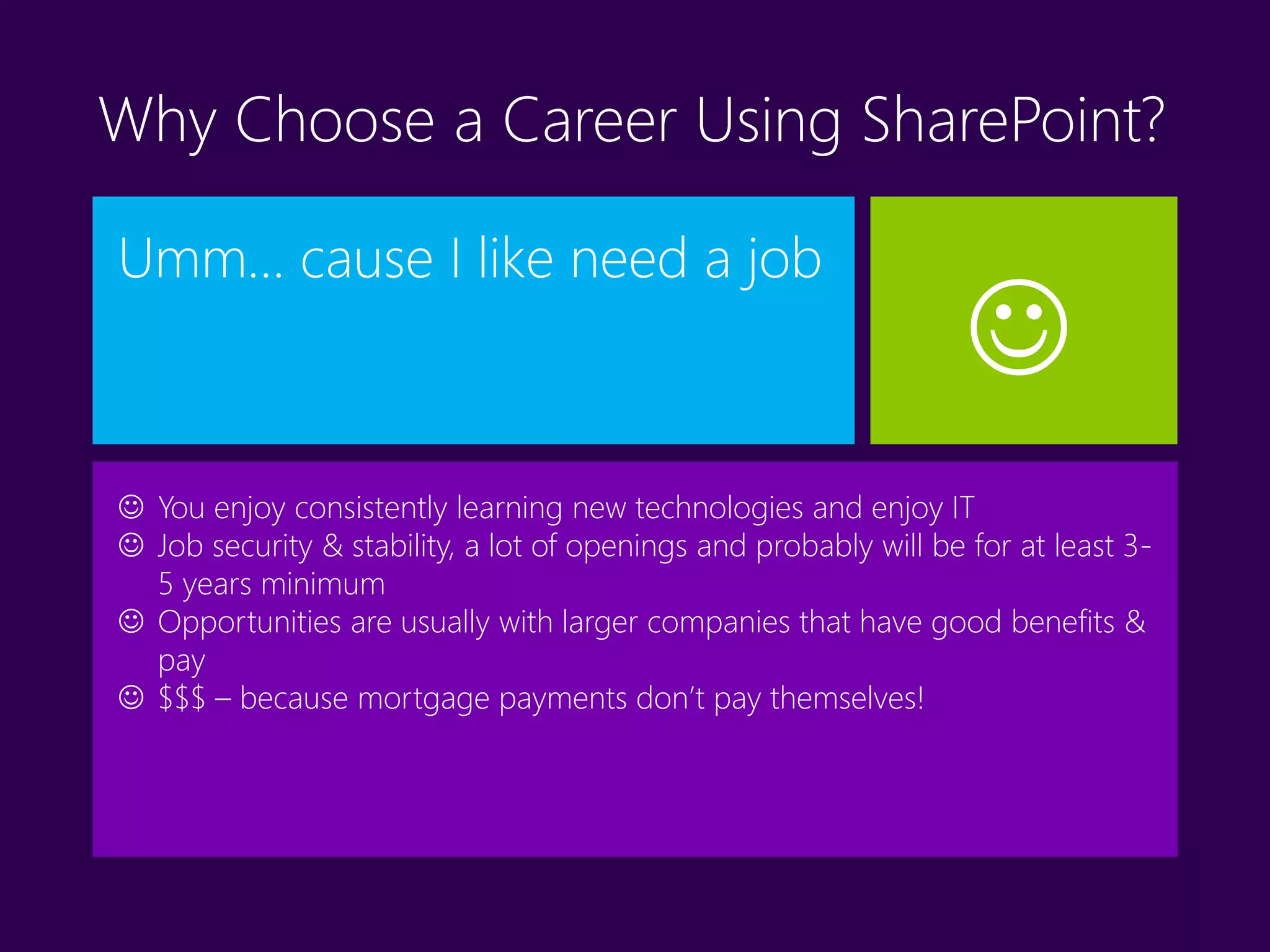 Why Choose a Career Using SharePoint?
Umm… cause I like need a job
 You enjoy consistently learning new technologies and enjoy IT
 Job security & stability, a lot of openings and probably will be for at least 3-
5 years minimum
 Opportunities are usually with larger companies that have good benefits &
pay
 $$$ – because mortgage payments don’t pay themselves!

 