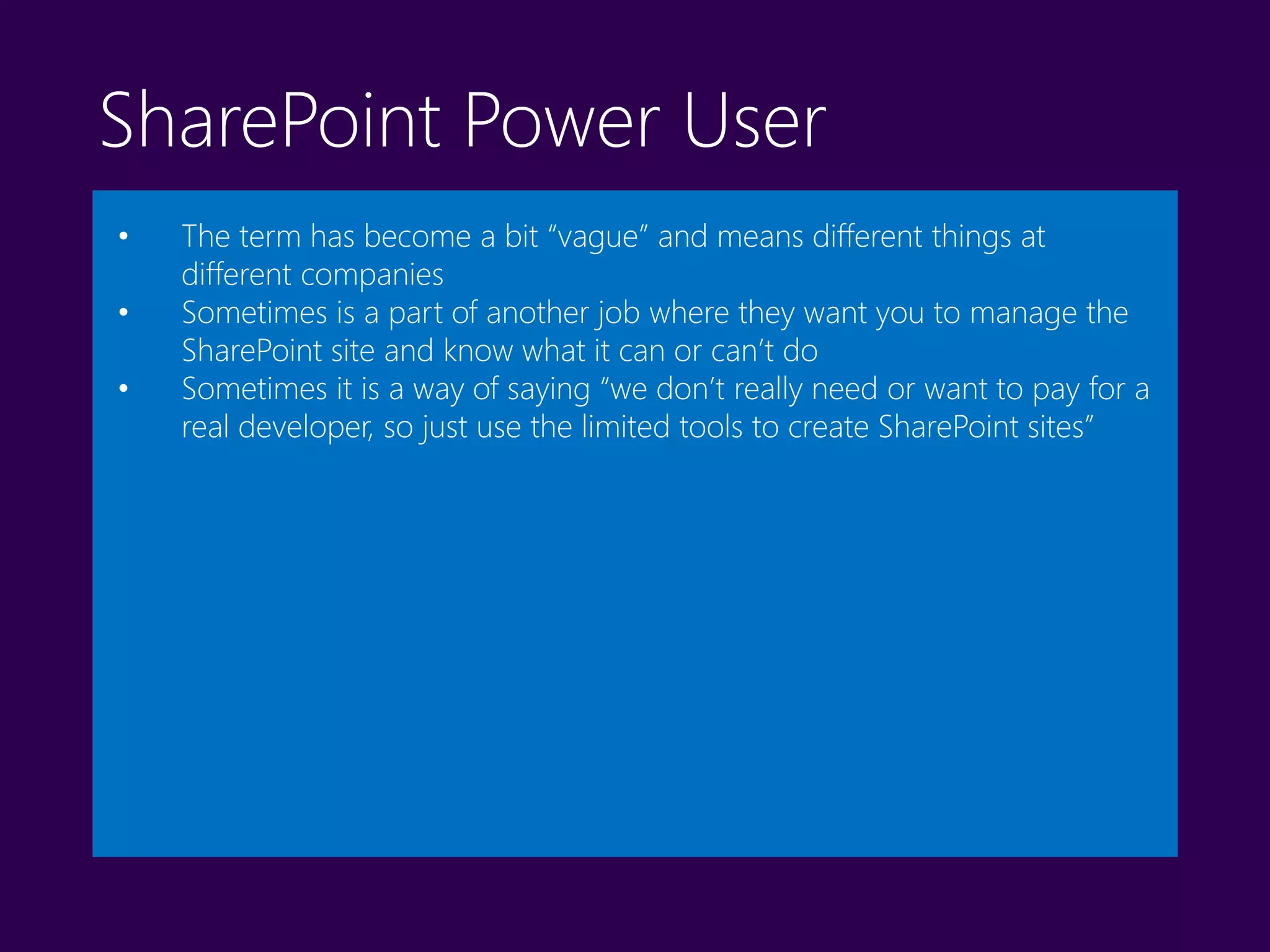 SharePoint Power User
• The term has become a bit “vague” and means different things at
different companies
• Sometimes is a part of another job where they want you to manage the
SharePoint site and know what it can or can’t do
• Sometimes it is a way of saying “we don’t really need or want to pay for a
real developer, so just use the limited tools to create SharePoint sites”
 