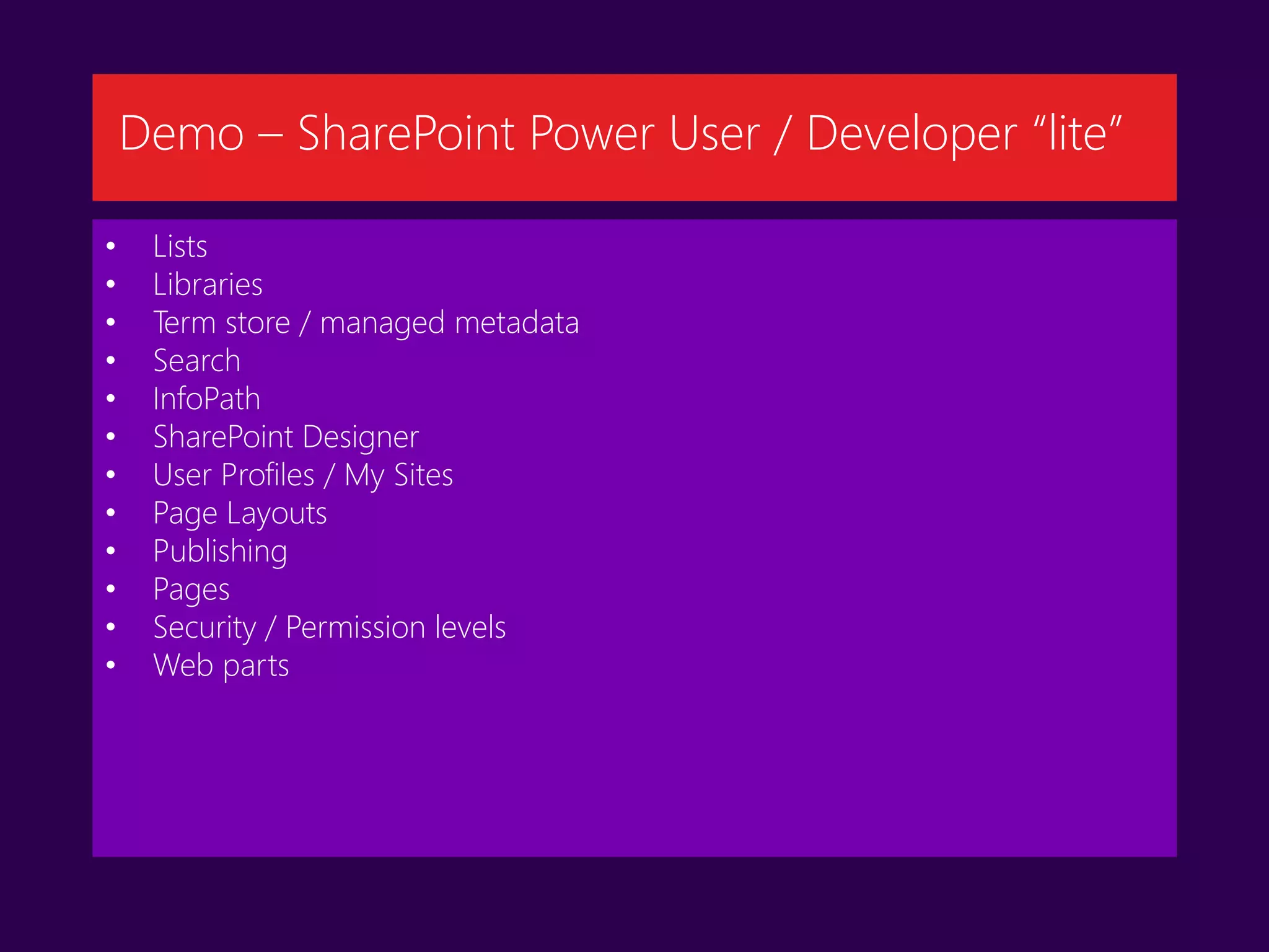 • Lists
• Libraries
• Term store / managed metadata
• Search
• InfoPath
• SharePoint Designer
• User Profiles / My Sites
• Page Layouts
• Publishing
• Pages
• Security / Permission levels
• Web parts
Demo – SharePoint Power User / Developer “lite”
 