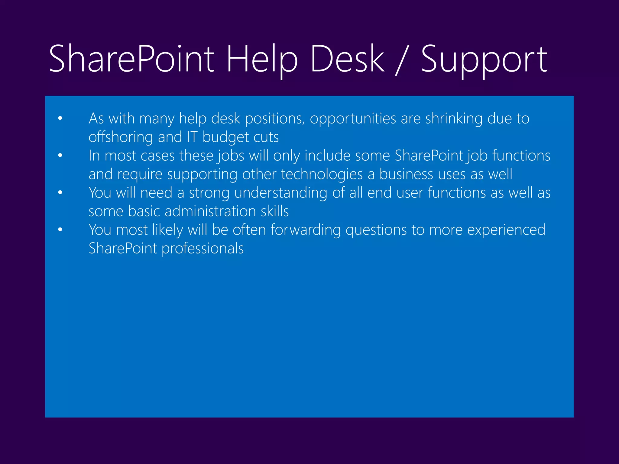 SharePoint Help Desk / Support
• As with many help desk positions, opportunities are shrinking due to
offshoring and IT budget cuts
• In most cases these jobs will only include some SharePoint job functions
and require supporting other technologies a business uses as well
• You will need a strong understanding of all end user functions as well as
some basic administration skills
• You most likely will be often forwarding questions to more experienced
SharePoint professionals
 