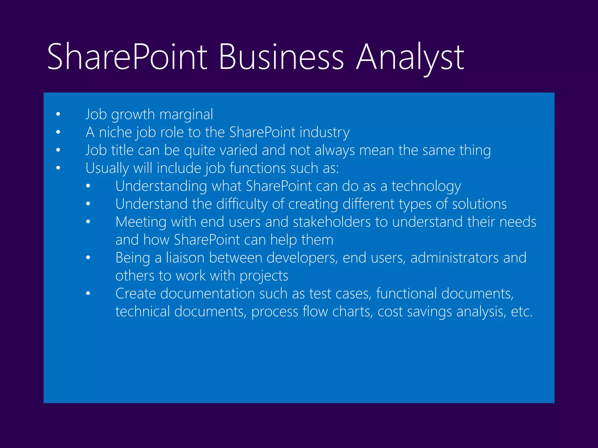 SharePoint Business Analyst
• Job growth marginal
• A niche job role to the SharePoint industry
• Job title can be quite varied and not always mean the same thing
• Usually will include job functions such as:
• Understanding what SharePoint can do as a technology
• Understand the difficulty of creating different types of solutions
• Meeting with end users and stakeholders to understand their needs
and how SharePoint can help them
• Being a liaison between developers, end users, administrators and
others to work with projects
• Create documentation such as test cases, functional documents,
technical documents, process flow charts, cost savings analysis, etc.
 