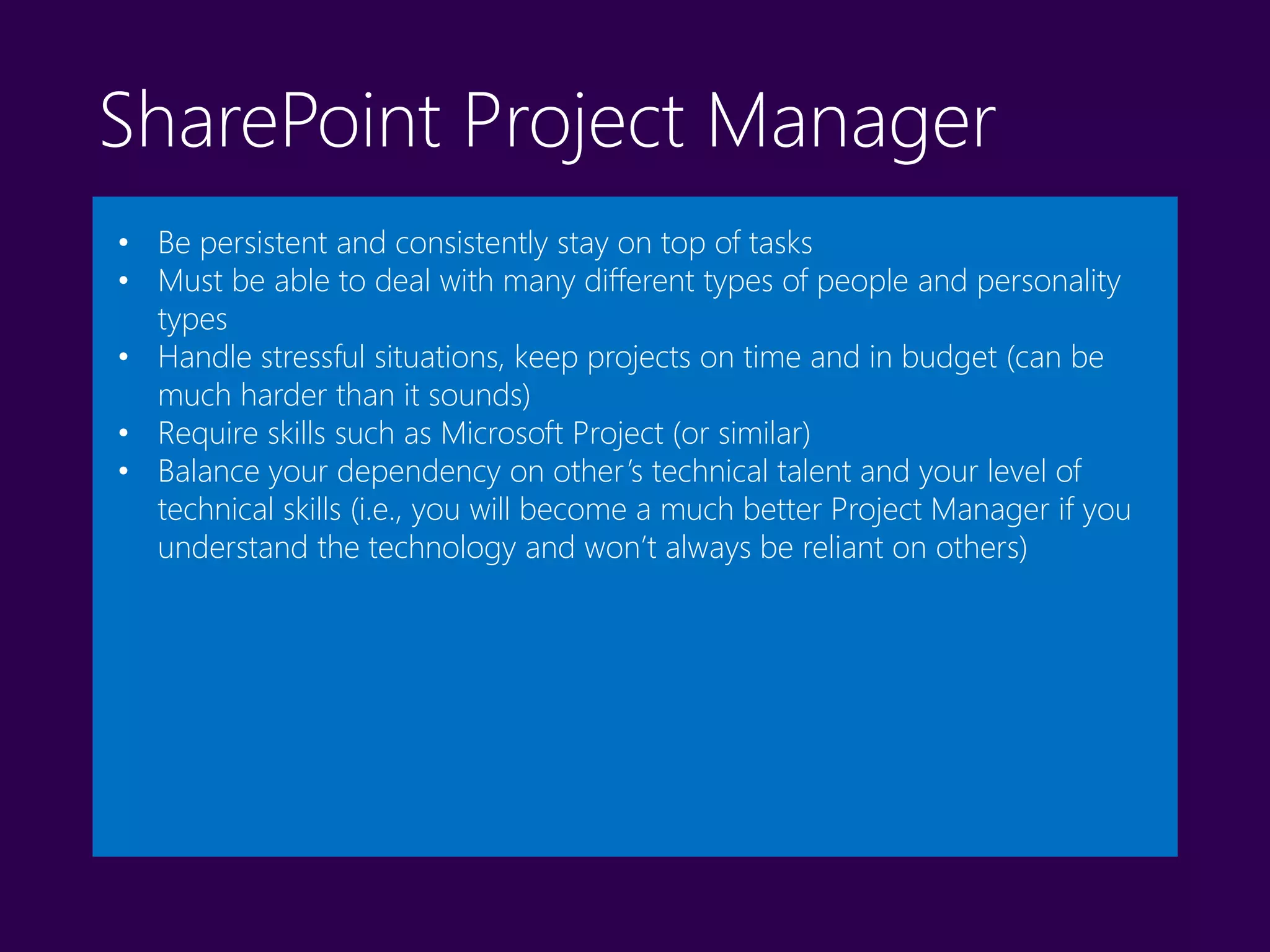 SharePoint Project Manager
• Be persistent and consistently stay on top of tasks
• Must be able to deal with many different types of people and personality
types
• Handle stressful situations, keep projects on time and in budget (can be
much harder than it sounds)
• Require skills such as Microsoft Project (or similar)
• Balance your dependency on other’s technical talent and your level of
technical skills (i.e., you will become a much better Project Manager if you
understand the technology and won’t always be reliant on others)
 
