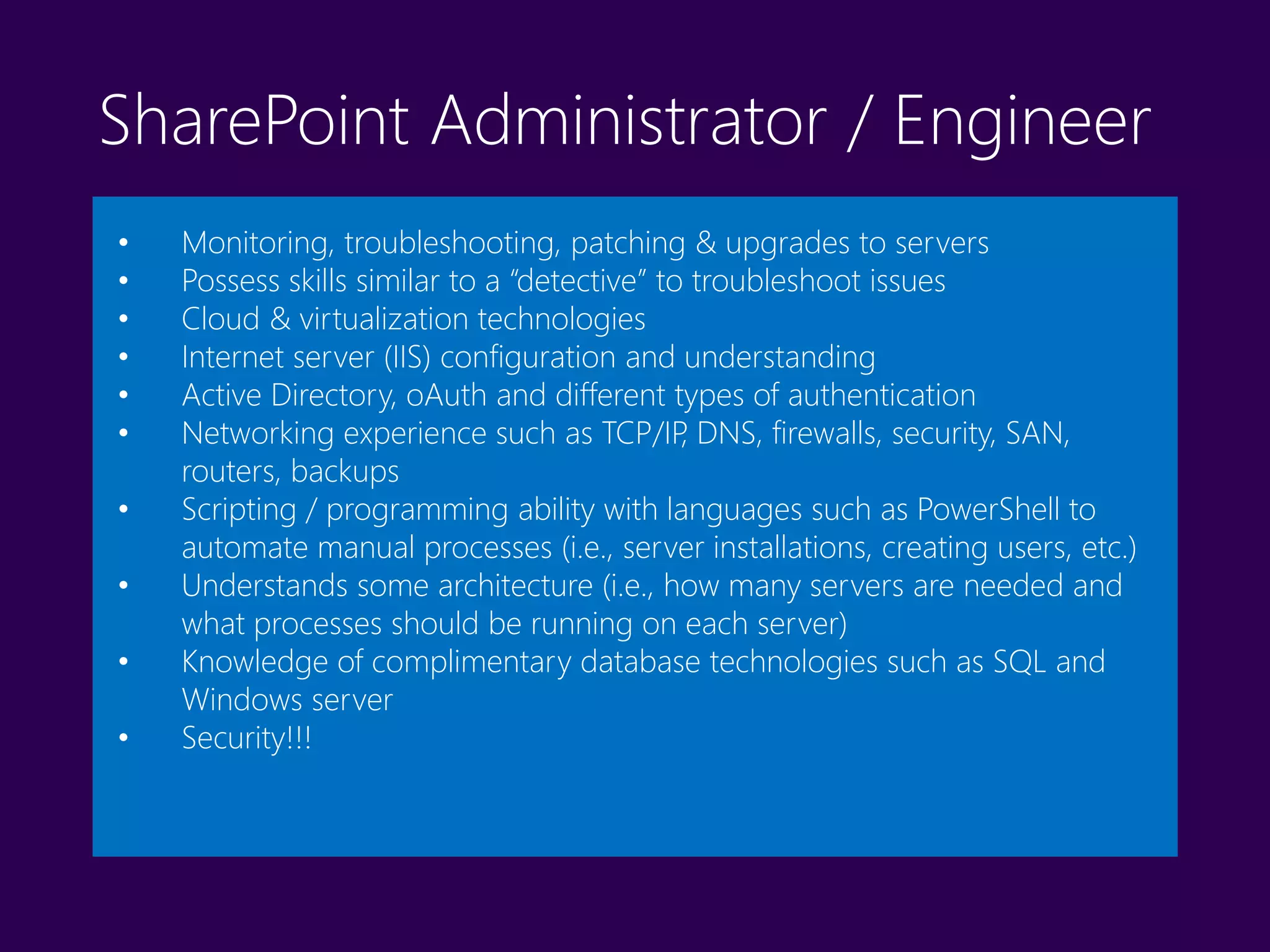 SharePoint Administrator / Engineer
• Monitoring, troubleshooting, patching & upgrades to servers
• Possess skills similar to a “detective” to troubleshoot issues
• Cloud & virtualization technologies
• Internet server (IIS) configuration and understanding
• Active Directory, oAuth and different types of authentication
• Networking experience such as TCP/IP, DNS, firewalls, security, SAN,
routers, backups
• Scripting / programming ability with languages such as PowerShell to
automate manual processes (i.e., server installations, creating users, etc.)
• Understands some architecture (i.e., how many servers are needed and
what processes should be running on each server)
• Knowledge of complimentary database technologies such as SQL and
Windows server
• Security!!!
 
