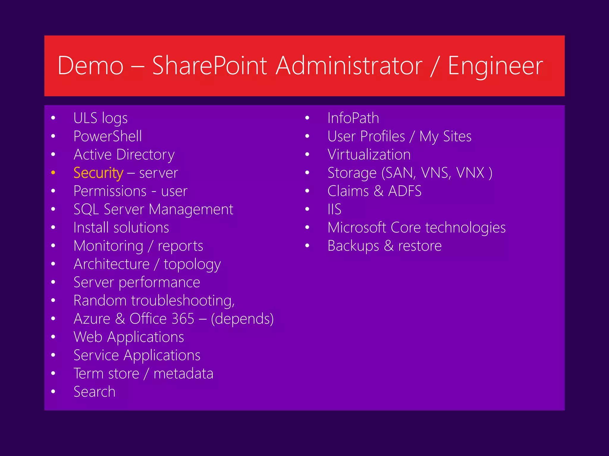 • ULS logs
• PowerShell
• Active Directory
• Security – server
• Permissions - user
• SQL Server Management
• Install solutions
• Monitoring / reports
• Architecture / topology
• Server performance
• Random troubleshooting,
• Azure & Office 365 – (depends)
• Web Applications
• Service Applications
• Term store / metadata
• Search
• InfoPath
• User Profiles / My Sites
• Virtualization
• Storage (SAN, VNS, VNX )
• Claims & ADFS
• IIS
• Microsoft Core technologies
• Backups & restore
Demo – SharePoint Administrator / Engineer
 