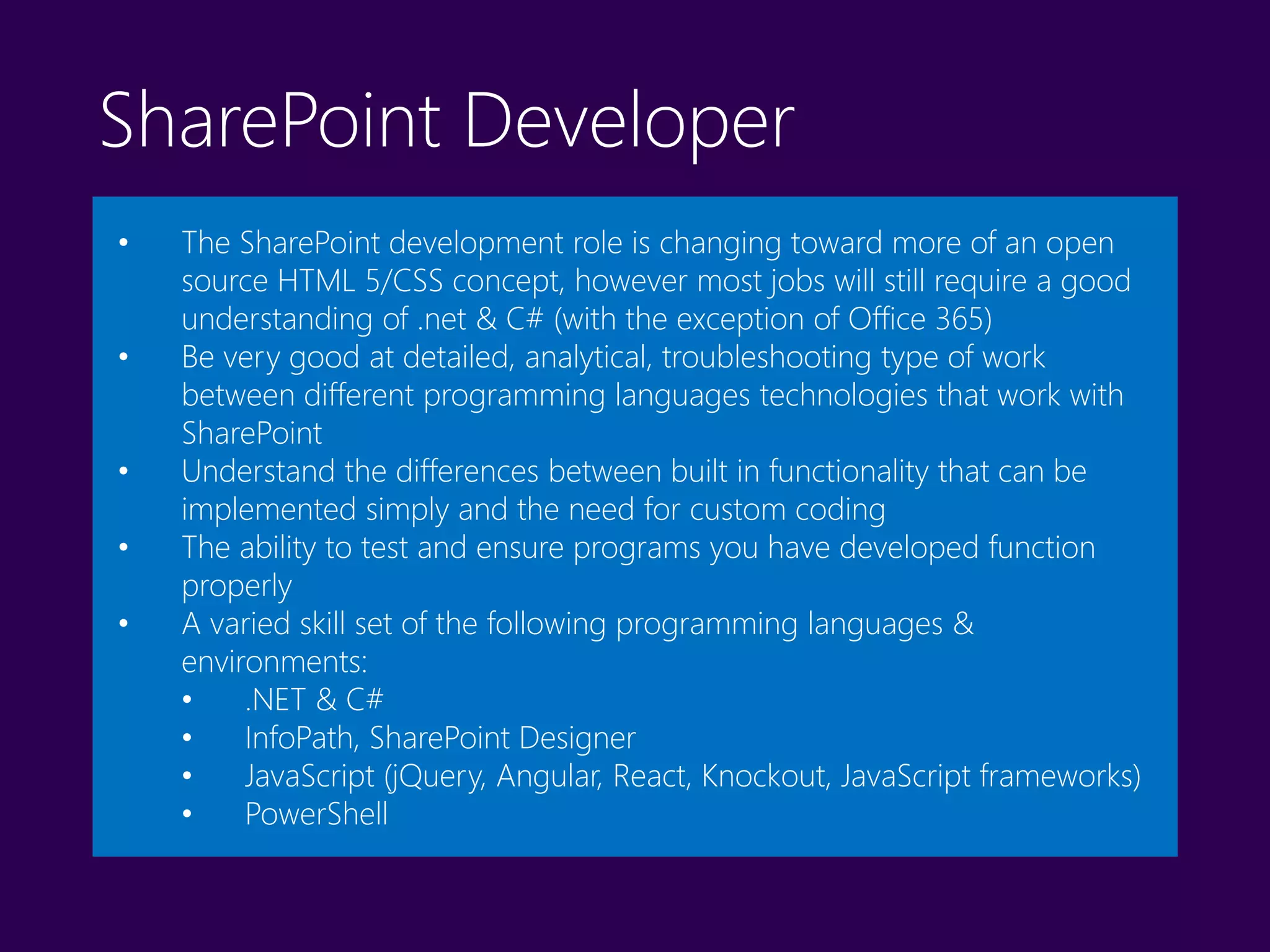 SharePoint Developer
• The SharePoint development role is changing toward more of an open
source HTML 5/CSS concept, however most jobs will still require a good
understanding of .net & C# (with the exception of Office 365)
• Be very good at detailed, analytical, troubleshooting type of work
between different programming languages technologies that work with
SharePoint
• Understand the differences between built in functionality that can be
implemented simply and the need for custom coding
• The ability to test and ensure programs you have developed function
properly
• A varied skill set of the following programming languages &
environments:
• .NET & C#
• InfoPath, SharePoint Designer
• JavaScript (jQuery, Angular, React, Knockout, JavaScript frameworks)
• PowerShell
 