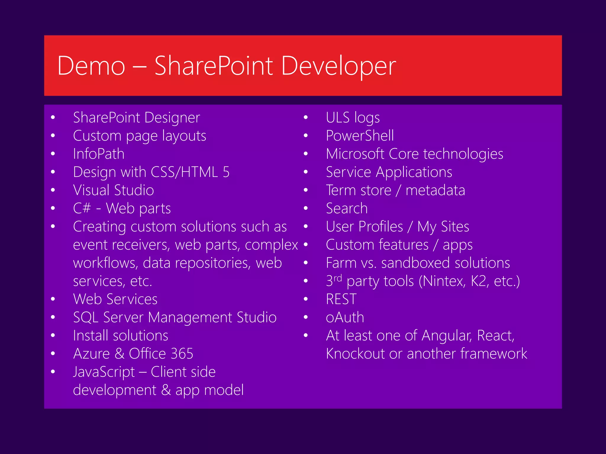 • SharePoint Designer
• Custom page layouts
• InfoPath
• Design with CSS/HTML 5
• Visual Studio
• C# - Web parts
• Creating custom solutions such as
event receivers, web parts, complex
workflows, data repositories, web
services, etc.
• Web Services
• SQL Server Management Studio
• Install solutions
• Azure & Office 365
• JavaScript – Client side
development & app model
• ULS logs
• PowerShell
• Microsoft Core technologies
• Service Applications
• Term store / metadata
• Search
• User Profiles / My Sites
• Custom features / apps
• Farm vs. sandboxed solutions
• 3rd party tools (Nintex, K2, etc.)
• REST
• oAuth
• At least one of Angular, React,
Knockout or another framework
Demo – SharePoint Developer
 