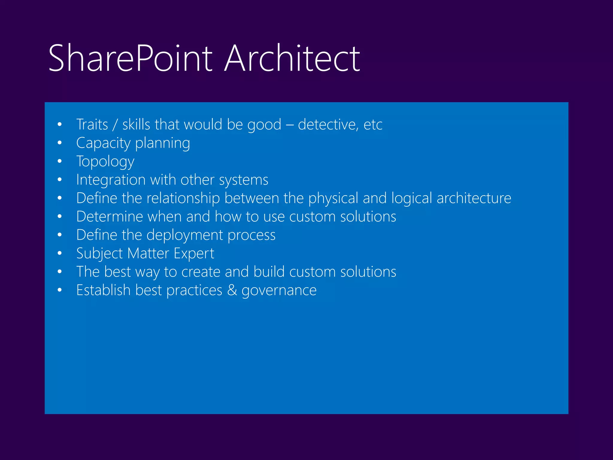 SharePoint Architect
• Traits / skills that would be good – detective, etc
• Capacity planning
• Topology
• Integration with other systems
• Define the relationship between the physical and logical architecture
• Determine when and how to use custom solutions
• Define the deployment process
• Subject Matter Expert
• The best way to create and build custom solutions
• Establish best practices & governance
 