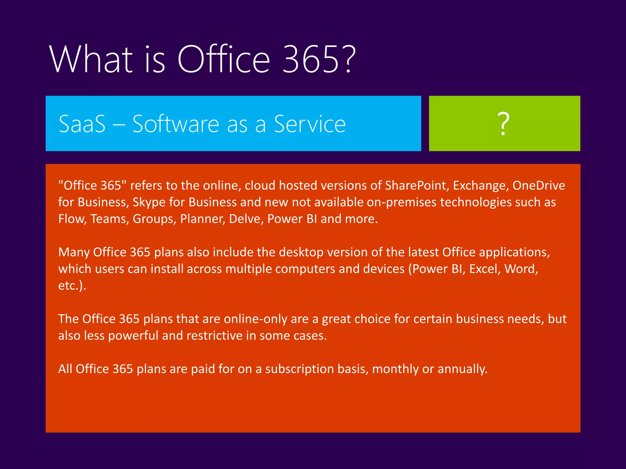 What is Office 365?
SaaS – Software as a Service
"Office 365" refers to the online, cloud hosted versions of SharePoint, Exchange, OneDrive
for Business, Skype for Business and new not available on-premises technologies such as
Flow, Teams, Groups, Planner, Delve, Power BI and more.
Many Office 365 plans also include the desktop version of the latest Office applications,
which users can install across multiple computers and devices (Power BI, Excel, Word,
etc.).
The Office 365 plans that are online-only are a great choice for certain business needs, but
also less powerful and restrictive in some cases.
All Office 365 plans are paid for on a subscription basis, monthly or annually.
?
 