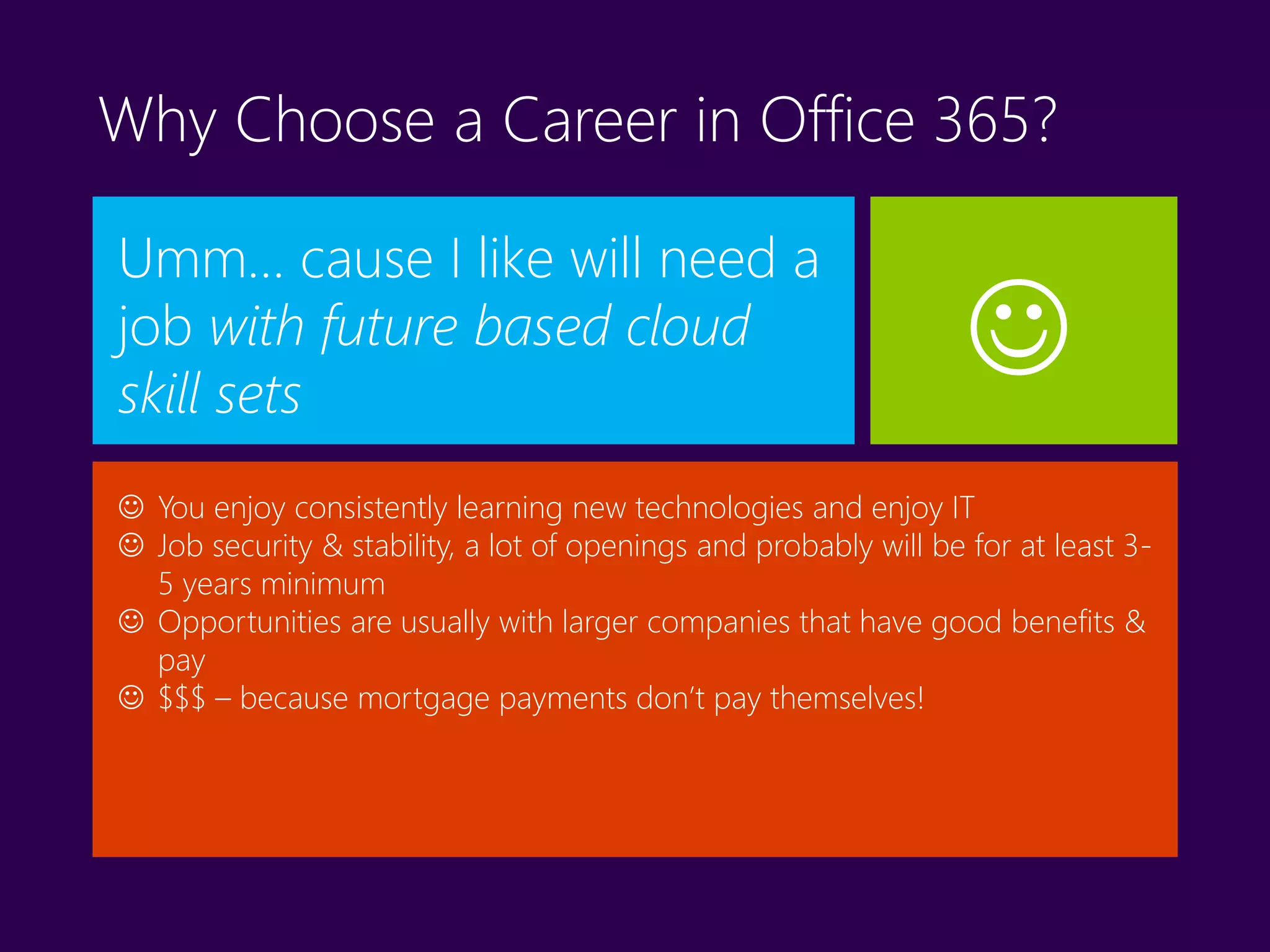 Why Choose a Career in Office 365?
Umm… cause I like will need a
job with future based cloud
skill sets
 You enjoy consistently learning new technologies and enjoy IT
 Job security & stability, a lot of openings and probably will be for at least 3-
5 years minimum
 Opportunities are usually with larger companies that have good benefits &
pay
 $$$ – because mortgage payments don’t pay themselves!

 