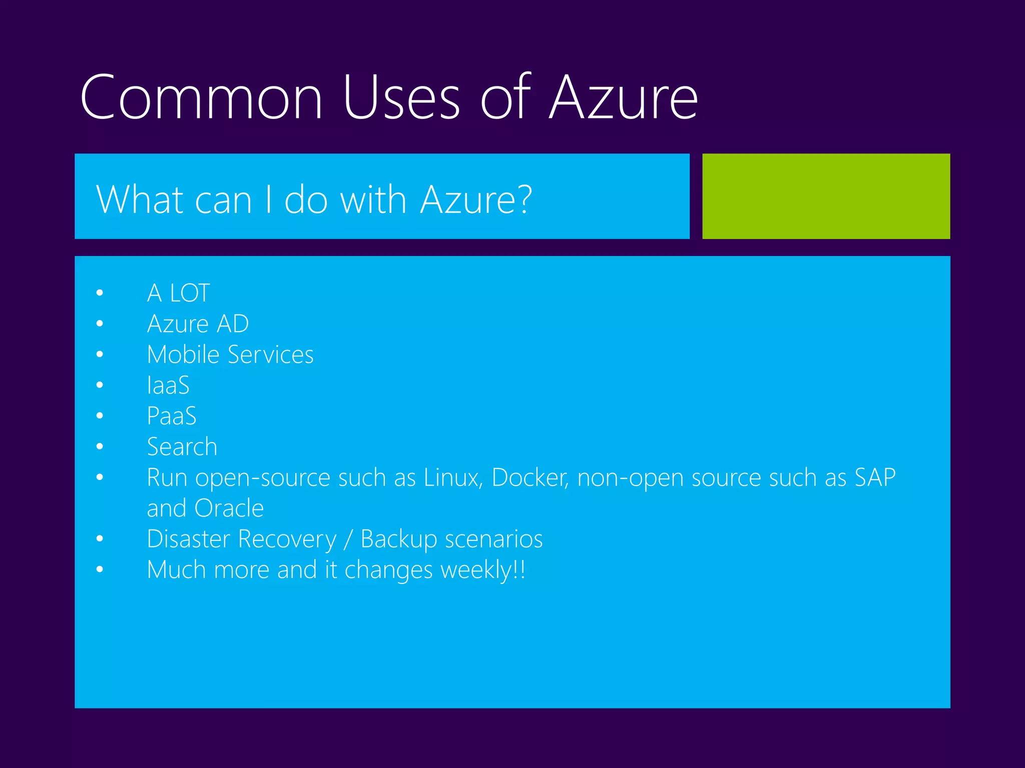 Common Uses of Azure
What can I do with Azure?
• A LOT
• Azure AD
• Mobile Services
• IaaS
• PaaS
• Search
• Run open-source such as Linux, Docker, non-open source such as SAP
and Oracle
• Disaster Recovery / Backup scenarios
• Much more and it changes weekly!!
 