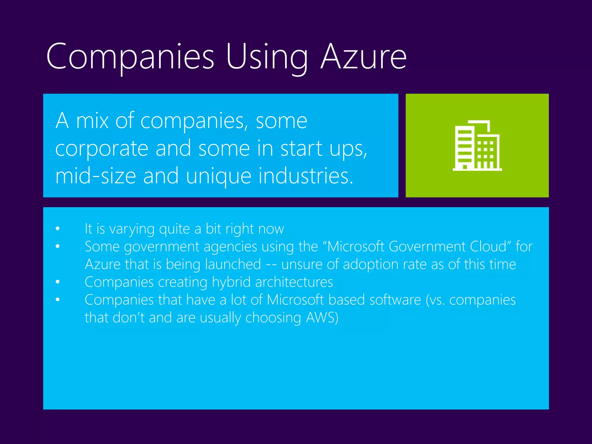 Companies Using Azure
A mix of companies, some
corporate and some in start ups,
mid-size and unique industries.
• It is varying quite a bit right now
• Some government agencies using the “Microsoft Government Cloud” for
Azure that is being launched -- unsure of adoption rate as of this time
• Companies creating hybrid architectures
• Companies that have a lot of Microsoft based software (vs. companies
that don’t and are usually choosing AWS)
 
