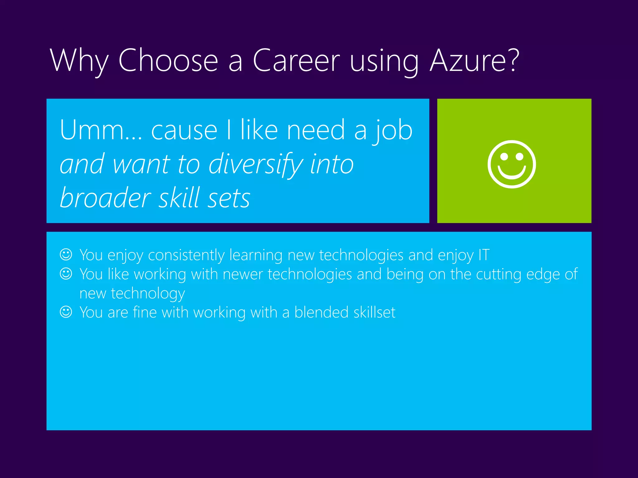 Why Choose a Career using Azure?
Umm… cause I like need a job
and want to diversify into
broader skill sets
 You enjoy consistently learning new technologies and enjoy IT
 You like working with newer technologies and being on the cutting edge of
new technology
 You are fine with working with a blended skillset

 