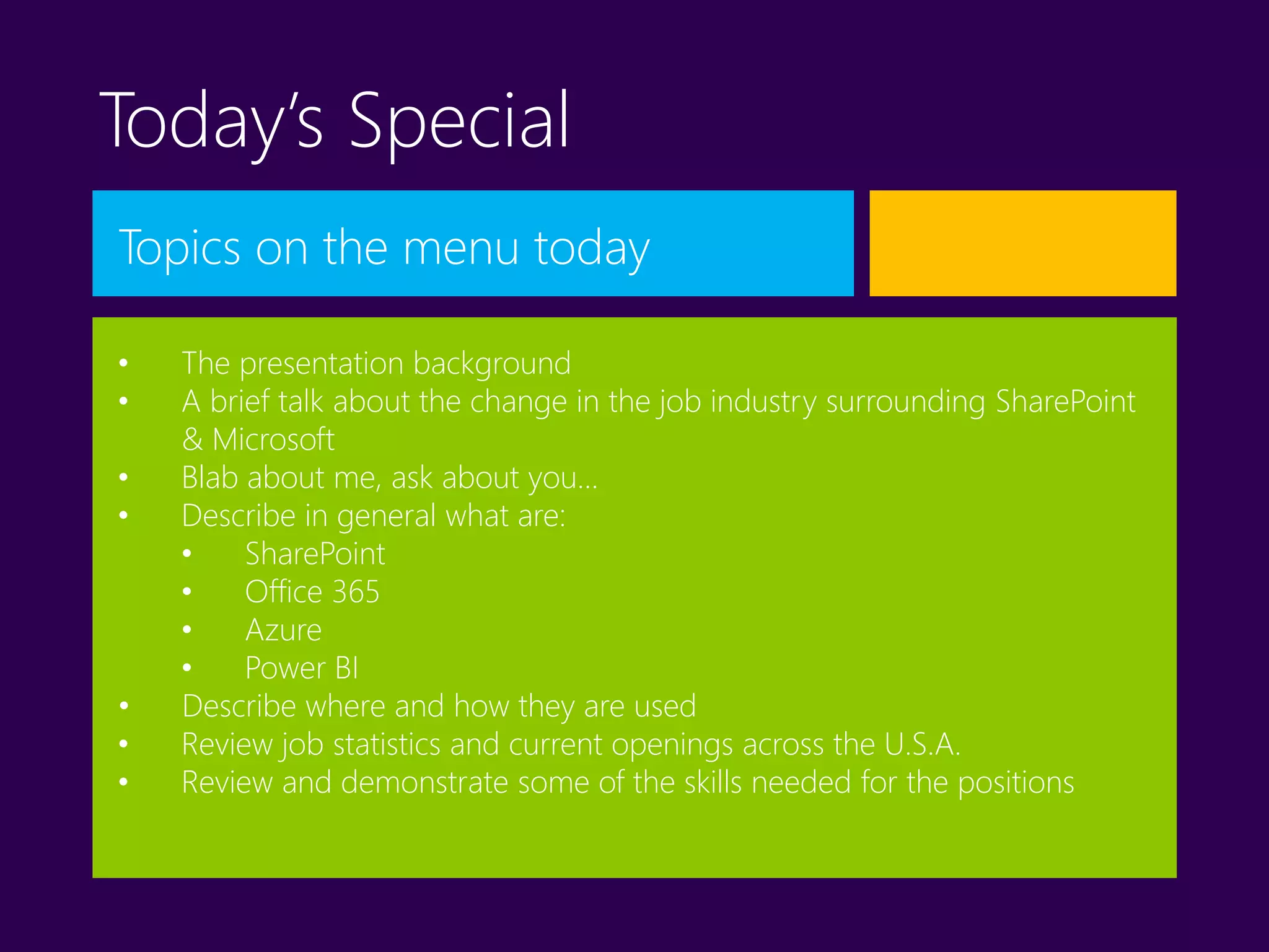 Today’s Special
Topics on the menu today
• The presentation background
• A brief talk about the change in the job industry surrounding SharePoint
& Microsoft
• Blab about me, ask about you…
• Describe in general what are:
• SharePoint
• Office 365
• Azure
• Power BI
• Describe where and how they are used
• Review job statistics and current openings across the U.S.A.
• Review and demonstrate some of the skills needed for the positions
 