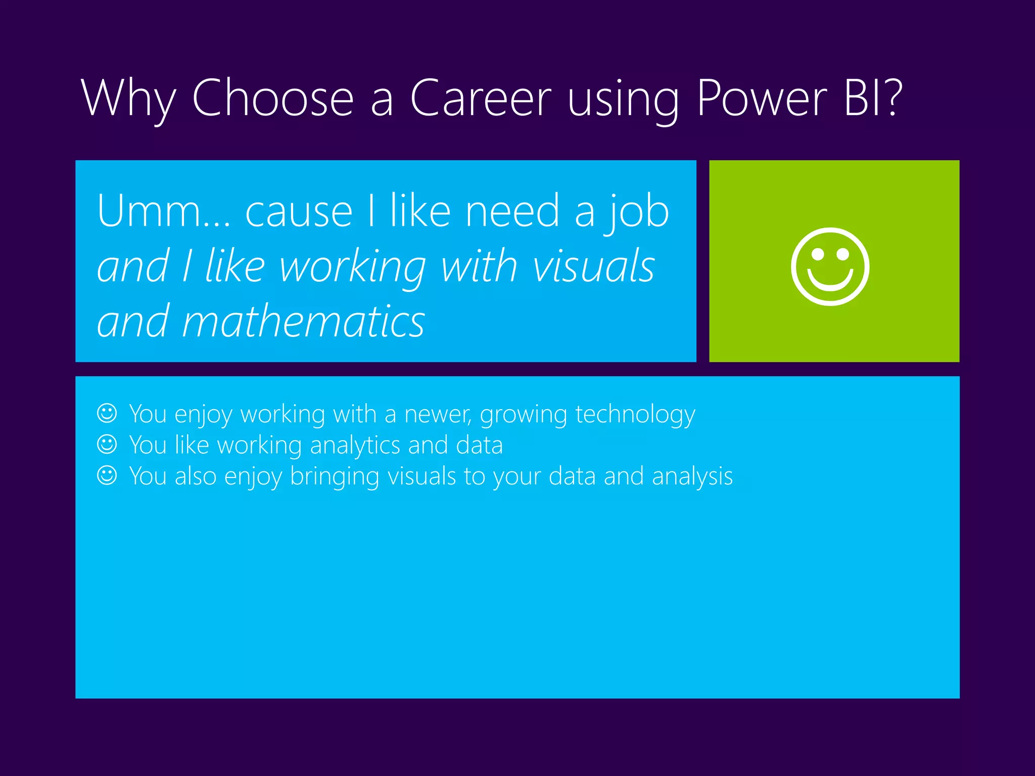 Why Choose a Career using Power BI?
Umm… cause I like need a job
and I like working with visuals
and mathematics
 You enjoy working with a newer, growing technology
 You like working analytics and data
 You also enjoy bringing visuals to your data and analysis

 