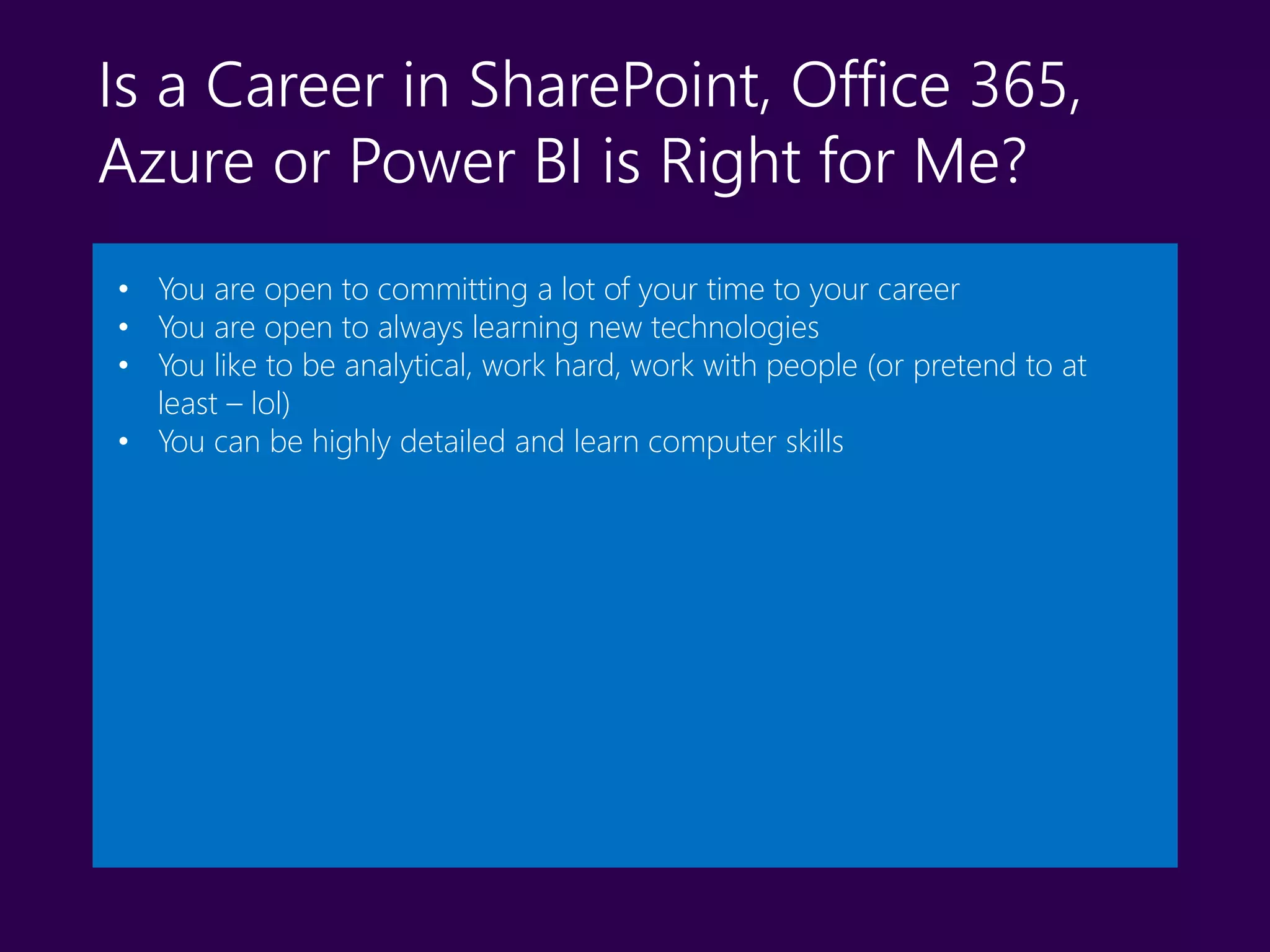 Is a Career in SharePoint, Office 365,
Azure or Power BI is Right for Me?
• You are open to committing a lot of your time to your career
• You are open to always learning new technologies
• You like to be analytical, work hard, work with people (or pretend to at
least – lol)
• You can be highly detailed and learn computer skills
 