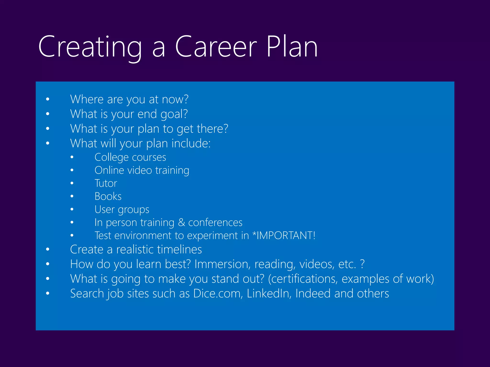 Creating a Career Plan
• Where are you at now?
• What is your end goal?
• What is your plan to get there?
• What will your plan include:
• College courses
• Online video training
• Tutor
• Books
• User groups
• In person training & conferences
• Test environment to experiment in *IMPORTANT!
• Create a realistic timelines
• How do you learn best? Immersion, reading, videos, etc. ?
• What is going to make you stand out? (certifications, examples of work)
• Search job sites such as Dice.com, LinkedIn, Indeed and others
 