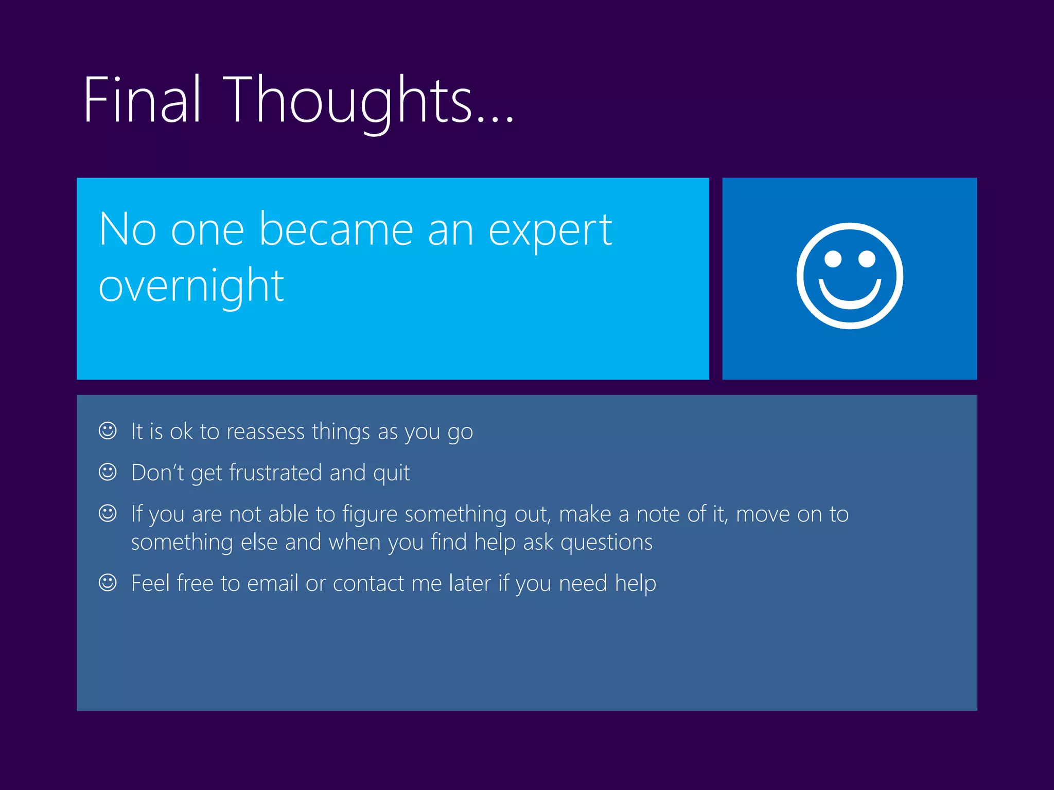 
Final Thoughts…
No one became an expert
overnight
 It is ok to reassess things as you go
 Don’t get frustrated and quit
 If you are not able to figure something out, make a note of it, move on to
something else and when you find help ask questions
 Feel free to email or contact me later if you need help
 
