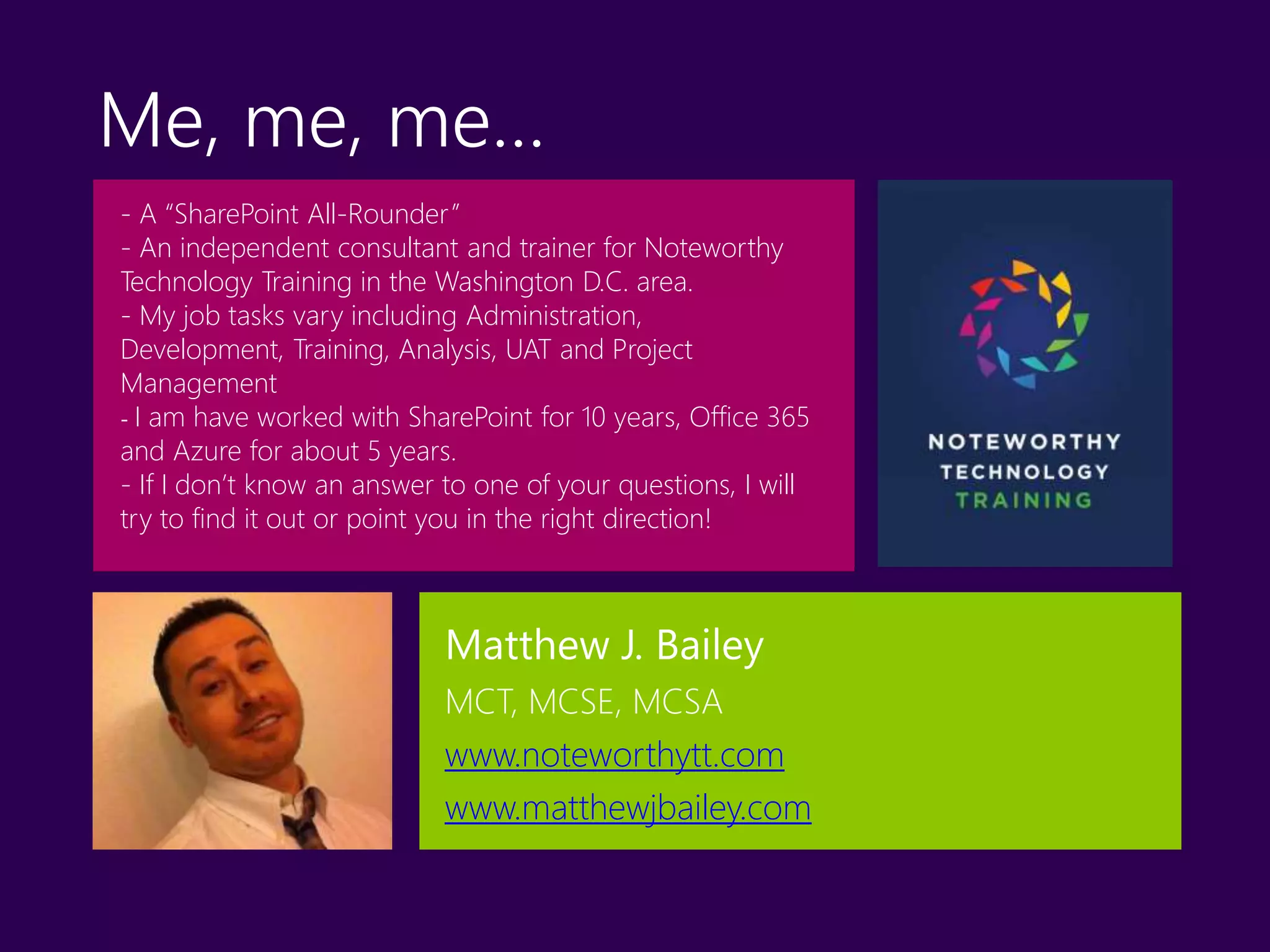 - A “SharePoint All-Rounder”
- An independent consultant and trainer for Noteworthy
Technology Training in the Washington D.C. area.
- My job tasks vary including Administration,
Development, Training, Analysis, UAT and Project
Management
- I am have worked with SharePoint for 10 years, Office 365
and Azure for about 5 years.
- If I don’t know an answer to one of your questions, I will
try to find it out or point you in the right direction!
Me, me, me…
Matthew J. Bailey
MCT, MCSE, MCSA
www.noteworthytt.com
www.matthewjbailey.com
 