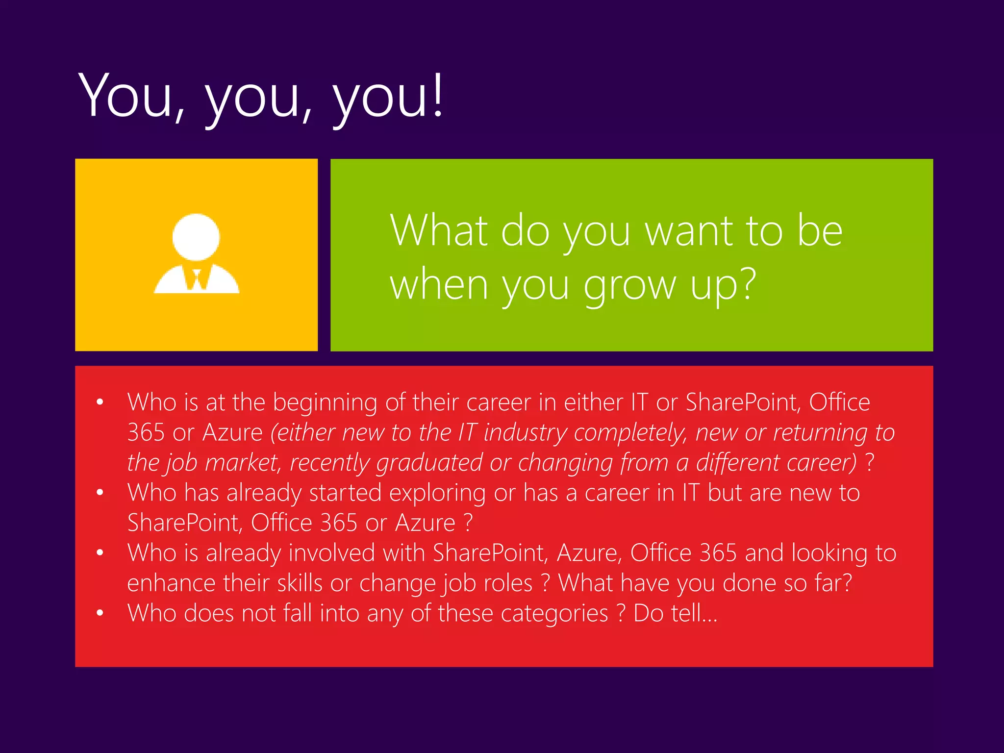 You, you, you!
What do you want to be
when you grow up?
• Who is at the beginning of their career in either IT or SharePoint, Office
365 or Azure (either new to the IT industry completely, new or returning to
the job market, recently graduated or changing from a different career) ?
• Who has already started exploring or has a career in IT but are new to
SharePoint, Office 365 or Azure ?
• Who is already involved with SharePoint, Azure, Office 365 and looking to
enhance their skills or change job roles ? What have you done so far?
• Who does not fall into any of these categories ? Do tell…
 