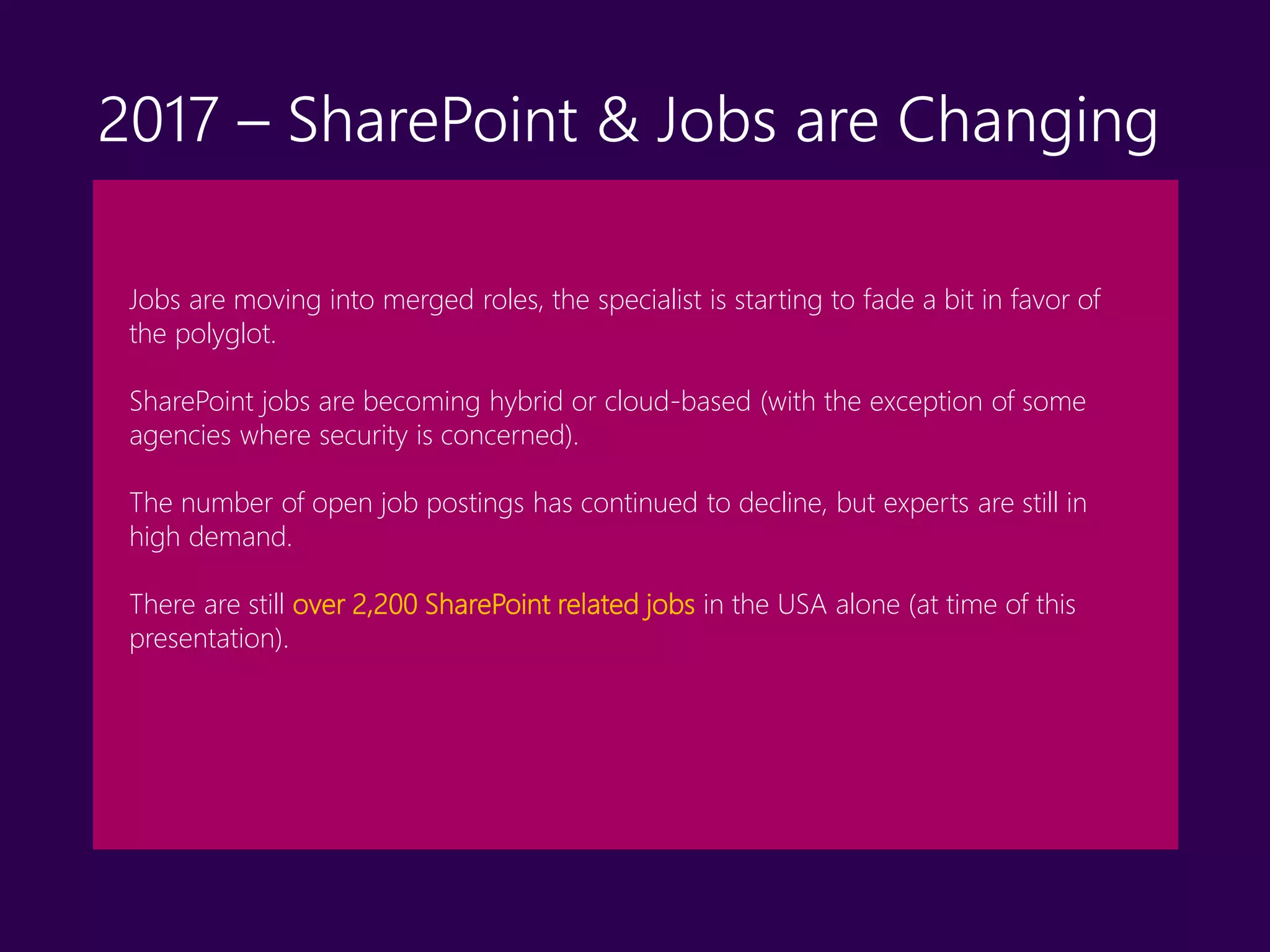Jobs are moving into merged roles, the specialist is starting to fade a bit in favor of
the polyglot.
SharePoint jobs are becoming hybrid or cloud-based (with the exception of some
agencies where security is concerned).
The number of open job postings has continued to decline, but experts are still in
high demand.
There are still over 2,200 SharePoint related jobs in the USA alone (at time of this
presentation).
2017 – SharePoint & Jobs are Changing
 