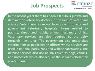 Job Prospects
In the recent years there has been a fabulous growth and
demand for veterinary doctors in the field of veterinary
science. Veterinarians can opt to work with private and
government veterinary hospitals, farms related to
poultry, sheep and rabbit, animal husbandry clinics.
Veterinary services are also required by the dairy
research institutes. The government also undertakes
veterinarians as public health officers whose services are
used in national parks, zoos and wildlife sanctuaries. The
defense services also use animals such as dogs, camels,
and horses etc which also require the services offered by
a veterinarian.
www.entranzz.com
 