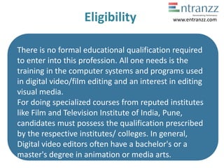 Eligibility
There is no formal educational qualification required
to enter into this profession. All one needs is the
training in the computer systems and programs used
in digital video/film editing and an interest in editing
visual media.
For doing specialized courses from reputed institutes
like Film and Television Institute of India, Pune,
candidates must possess the qualification prescribed
by the respective institutes/ colleges. In general,
Digital video editors often have a bachelor's or a
master's degree in animation or media arts.
www.entranzz.com
 