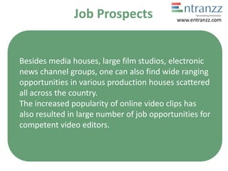 Job Prospects
Besides media houses, large film studios, electronic
news channel groups, one can also find wide ranging
opportunities in various production houses scattered
all across the country.
The increased popularity of online video clips has
also resulted in large number of job opportunities for
competent video editors.
www.entranzz.com
 