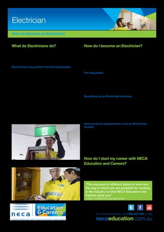 How to become an Electrician
What do Electricians do?
Electricians install, maintain, repair and test electrical and
electronic equipment for industrial, commercial and domestic
purposes. Electricians may also work on electrical distribution
equipment.
Electricians may perform the following tasks:
•	 Reading electrical, architectural and mechanical diagrams,
drawings and specifications to determine job requirements
•	 Plan the layout of wiring systems
•	 Installation of lighting, power, conduit, cable tray, ladder rack
and emergency lighting
•	 Carry out fault finding, testing, repair and maintenance of
electrical equipment
•	 Connect electrical equipment and appliances
•	 Install switchboards and motors
•	 Installation and programming of automation and control
equipment
•	 Voice and Data Installation.
With further experience, business training and completion of a
Registered Electrical Contractor (REC) course, electricians may
choose to become electrical contractors, running their own
business.
“The exposure to different styles of work and
the way in which you are prepared for working
in the industry is what NECA Education and
Careers gives you”
- Adam Howatt Electrical Apprentice
Electrician
ABN: 53 054 944 366 | TOID:21098
For more information, call 1300 827 832 or visit
necaeducation.com.au
How do I become an Electrician?
To become an electrician you have to complete an Australian
Apprenticeship, being the Certificate III in Electrotechnology
Electrician, which comprises of on-the-job and off-the-job
education, training and workplace experience. The off-the-job
training can be provided through NECA Education and Careers
or another Registered Training Organisation (RTO).
Pre-Requisites
Entry requirements may vary, however employers are
attracted to candidates who have completed a Certificate II in
Electrotechnology Studies (Pre-Apprenticeship) or Certificate II
in Electrotechnology (Career Start) and meet language, literacy
and numeracy requirements to ensure your reading, writing and
numeracy skills are at the required level for the course.
Qualifying as an Electrician involves:
•	 Four years commitment
•	 Attending paid work with a ‘host employer’ for the duration
of the apprenticeship
•	 Attend off-the-job training at the NECA Education and
Careers purpose built training facility or another RTO.
•	 Successful completion of Licensed Electrical Assessment
exams
Ideal personal requirements to be an Electrician
include:
•	 Enjoy mathematical and technical activities
•	 Good hand-eye coordination
•	 Good hand skills
•	 Problem solving skills
•	 Mechanical Aptitude
•	 Able to undertake precise and detailed work
•	 Excellent communication skills.
How do I start my career with NECA
Education and Careers?
Simply apply online at www.necaeducation.com.au. If you
have any questions or would like further information, please call
our friendly staff.
 