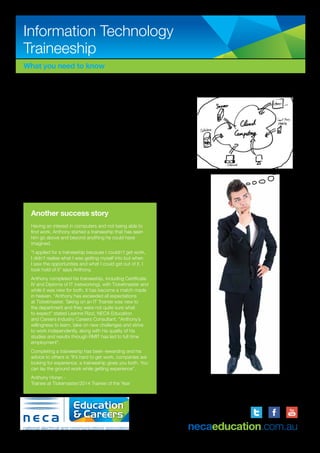 Information Technology
Traineeship
What you need to know
If you are looking for a career in the world of IT, a traineeship
could be the kick start that you need. NECA Education and
Careers partner with a range of small, medium and large
employers in the public and private sectors. Many of the smaller
businesses we support offer a niche product and service, while
the larger employers have many services on offer and employ
trainees to perform a variety of tasks. It is common that IT
trainees within our larger clients get rotated through several
teams to experience a range of specialities. IT trainees can work
one on one or as part of a larger team.
The IT traineeship program through NECA Education and
Careers enables you to gain valuable employment experience,
while studying a nationally recognised qualification placing you
into an exciting career position!
Trainees attend a Registered Training Organisation (RTO) to
obtain a nationally recognised Certificate IV in Information
Technology qualification. A Diploma in Information Technology
is also an option. The qualification may differ depending on the
tyrpe of workplace and business requirements.
Another success story
Having an interest in computers and not being able to
find work, Anthony started a traineeship that has seen
him go above and beyond anything he could have
imagined.
“I applied for a traineeship because I couldn’t get work,
I didn’t realise what I was getting myself into but when
I saw the opportunities and what I could get out of it, I
took hold of it” says Anthony.
Anthony completed his traineeship, including Certificate
IV and Diploma of IT (networking), with Ticketmaster and
while it was new for both, it has become a match made
in heaven. “Anthony has exceeded all expectations
at Ticketmaster. Taking on an IT Trainee was new to
the department and they were not quite sure what
to expect” stated Leanne Rizzi, NECA Education
and Careers Industry Careers Consultant. “Anthony’s
willingness to learn, take on new challenges and strive
to work independently, along with his quality of his
studies and results through RMIT has led to full time
employment”.
Completing a traineeship has been rewarding and his
advice to others is “It’s hard to get work, companies are
looking for experience, a traineeship gives you both. You
can lay the ground work while getting experience”.
Anthony Horan -
Trainee at Tickemaster/2014 Trainee of the Year
Information Technology Traineeship
What you need to know about our
Information Technology (IT) program …
If you are looking to commence your career in the
world of IT, a traineeship may be the stepping stone
that you need. 370° traineeships partner with a
range of small to large employers in the public and
private sectors. Many of the smaller businesses we
support offer a niche product and service, while the
larger employers have many services on offer and
employ trainees to perform a variety of tasks. It is
common that IT trainees within our larger clients get
rotated through several teams to experience a range
of specialities. IT trainees can work one on one or
as part of a larger team.
The IT traineeship program through 370°
traineeships enables you to gain valuable
employment experience, while studying a nationally
recognised qualification placing you into an exciting
career position!
Trainees attend a Registered Training Organisation
(RTO) to obtain a nationally recognised Certificate IV
in Information Technology (Networking) qualification.
The qualification might differ depending on the
workplace and what the business specialises in.
“I completed a Certificate II in
Information Technology (IT) during VCE
and it had always been a highlight of my
schooling. In researching the best way to
get into the industry I came upon the 370°
traineeships program. I commenced my
traineeship in October 2011 and having
completed my Certificate IV in Information
Technology (Networking) and I am now
completing my Diploma of Information
Technology.
In my current role as an ITS Field Officer at
RMIT, I work a four day week and attend
one day of school studies. At work I tend to
complete as many jobs as a full time staff
member and I am treated in an equal manner
rather than just a trainee by my co-workers,
supervisors and senior managers.”
Andrew Collins, Trainee at RMIT University.
www.370degrees.com.au
necaeducation.com.au
 
