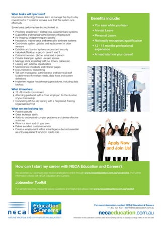 For more information, contact NECA Education & Careers
T 1300 827 832 | E info@necaeducation.com.au
necaeducation.com.au
Information in this publication is correct at the time of printing but may be subject to change. ABN: 53 054 944 366
What tasks will I perform?
Information technology trainees learn to manage the day-to-day
operations for IT systems to make sure that the system runs
effectively.
Some tasks performed are but not limited to:
•	 Providing assistance in testing new equipment and systems
•	 Supporting and managing the network infrastructure
•	 Re-imaging, programming and coding
•	 Installation, maintenance and removal of software systems
•	 Coordinate system updates and replacement of older
versions
•	 Establish and control systems access and security
•	 Helpdesk/Desktop support - Level 1 and 2
•	 Customer service - phone, email and in person
•	 Provide training in system use and access
•	 Manage stock in relating to IT, i.e. toners, cables etc.
•	 Liaising with external stakeholders
•	 Maintenance of website and Intranet pages
•	 Documentation, researching
•	 Talk with managerial, administrative and technical staff
to determine information needs, data flows and system
definitions
•	 Implement regular housekeeping procedures, including data
backup.
What it involves:
•	 12 -18 month commitment
•	 Attending paid work with a ‘host employer’ for the duration
of your traineeship
•	 Completing off-the-job training with a Registered Training
Organisation (RTO)
What we are looking for:
•	 Positive attitude
•	 Great technical ability
•	 Ability to understand complex problems and devise effective
solutions
•	 Work in a team and on your own
•	 Deliver excellent customer service
•	 Previous employment will be advantageous but not essential
as entry requirement vary from role to role.
How can I start my career with NECA Education and Careers?
We advertise our vacancies and receive applications online through www.necaeducation.com.au/vacancies. For further
information please call NECA Education and Careers.
Jobseeker Toolkit
For sample resumes, frequently asked questions and helpful tips please visit www.necaeducation.com.au/toolkit
Benefits include:
•	You earn while you learn
•	Annual Leave
•	Personal Leave
•	Nationally recognised qualification
•	12 - 18 months professional
experience
•	A head start on your career!
Apply Now
and Join Us!
 