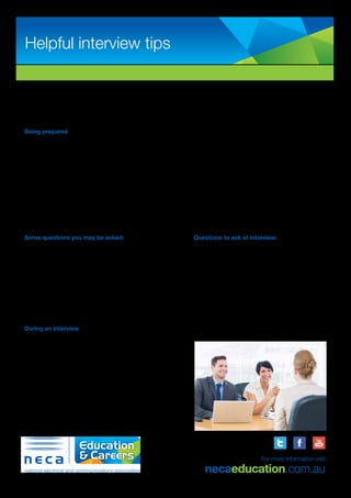 We know that being prepared and going that extra step at interview will improve your chances of securing a start in your chosen
career path.
Below are some helpful tips to assist you throughout your interview process. If you have any questions before an interview, please
feel free to call our friendly recruitment team for further assistance.
Being prepared
•	 Research the company you are meeting (online, phone, etc.). For example, find out:
•	 What they specialise in?
•	 When they were established?
•	 Analyse the role – read and learn about the position you are applying for.
•	 Ensure your resume is up to date and you read through it in preparation for your interview.
•	 Personalise your cover letter addressing the person/s name you are meeting with.
•	 Presentation – professional/suitable attire for all interviews.
•	 Attitude - positive, professional, committed and interested. Also display this with your body language.
•	 Punctual – find out where you have to go in advance and arrive 15 minutes early for the interview.
Some questions you may be asked:
Example questions:
•	 Why are you interested in this role?
•	 What do you know about us as a company?
•	 What do you know about traineeships?
•	 Can you tell me a bit about your employment/education experience?
•	 Where do you see your career in 2-3 years?
•	 What skills do you have that you can bring to our business?
During an interview
•	 Beware of body language
•	 Sit upright and be confident
•	 Don’t cross your arms
•	 Place both feet on the ground	
•	 Maintain eye contact
•	 Don’t swing on your chair
•	 Look at the interview as if it is a conversation.
•	 Look for the opportunity to highlight your skills and background.
•	 Try not to discuss salary expectation or any benefits.
Helpful interview tips
ABN: 53 054 944 366
For more information visit
necaeducation.com.au
Questions to ask at interview:
Example questions:
•	 What will my duties be?
•	 How many people work in the team?
•	 Who do I report to?
•	 Have you had trainees in the past and are they still
with the company?
•	 Are there long term career opportunities?
•	 Can I have a tour of the workplace?
 