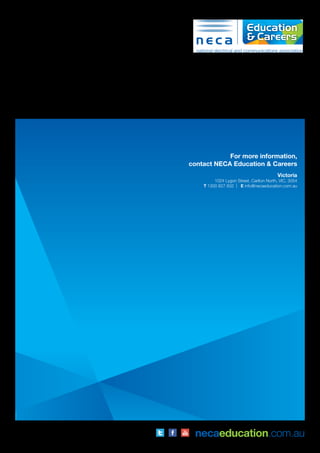 For more information,
contact NECA Education & Careers
Victoria
1024 Lygon Street, Carlton North, VIC, 3054
T 1300 827 832 | E info@necaeducation.com.au
necaeducation.com.auInformation in this publication is correct at the time of printing but may be
subject to change. ABN: 53 054 944 366 TOID:21098
 