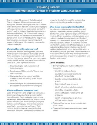 Exploring Careers: 
Information for Parents of Students With Disabilities 
Beginning at age 14, or sooner if the Individualized 
Education Program (IEP) team determines that it is 
appropriate, transition planning becomes the foundation 
for the development of the IEP. Transition planning begins 
with exploring interests and preferences to identify the 
student’s goals for postsecondary training, employment, 
and independent living. The IEP team needs to design 
transition services and activities that allow students to 
explore careers as part of their educational program. As a 
parent/guardian, you provide important input and 
support in helping your child to explore careers and to 
choose a career path. 
Why should my child explore careers? 
As part of the transition planning process, your child 
needs to explore and investigate many career options. 
Active participation in career exploration activities will 
help your child become aware of the many career oppor-tunities 
available and the steps needed to reach his/her 
career goals. Career exploration includes: 
• Understanding the work environments of 
interesting careers; 
• Exposing your child to careers he/she may have 
never considered; 
• Discovering the various types of post-high 
school education and training, as well as their 
costs; and, 
• Understanding the accommodations that may 
be needed to accomplish his/her career goals. 
When should career exploration start? 
Career development is a life-long process and a young 
person’s plans frequently change as he/she gathers 
more information. Career exploration begins in early 
elementary school and expands to become a continual 
process throughout the middle and high school years. 
Exploring careers helps your child to make decisions 
about his/her career direction and choices. Those 
decisions should be based on current and realistic 
information. Your child’s preferences and interests will 
be used to identify his/her goals for postsecondary 
education and training as well as employment. 
What should career exploration look like? 
The information associated with learning about and 
exploring careers looks different at various stages of 
development. Career exploration begins with the aware-ness 
that different occupations exist. At any stage, career 
exploration includes both investigation and first-hand 
experience. It continues with research and “trying out” 
several occupations. Below is an example of a “Career 
Development Ladder,” which offers a progression of career 
exploration and development that corresponds with 
middle school, early high school, and later high school as 
the student approaches graduation. This list identifies skills 
that students obtain at each stage in their development 
and includes suggestions for parents to support their son/ 
daughter at each stage. 
Career Awareness 
• During this phase, the student will be given 
support to: 
• Learn the importance of work. 
• Develop an awareness of parents’ and 
other family members’ jobs. 
• Describe what parents and others do 
at work. 
• Begin to identify areas of interest. 
• Identify at least three jobs to investigate. 
• Learn about how people get jobs. 
• Learn what happens if adults cannot get 
or do work. 
• Identify why people have to get along 
with one another at work. 
• Student will use text and web resources to learn 
about careers. 
• Student will visit various worksites to learn about 
careers. 
 