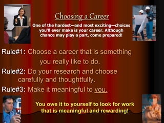 Choosing a Career
Rule#1: Choose a career that is something
you really like to do.
Rule#2: Do your research and choose
carefully and thoughtfully.
Rule#3: Make it meaningful to you.
One of the hardest—and most exciting—choices
you’ll ever make is your career. Although
chance may play a part, come prepared!
You owe it to yourself to look for work
that is meaningful and rewarding!
 