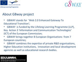 About G8way project G8WAY stands for  ‘Web 2.0 Enhanced Gateway To  Educational Transition’; G8WAY  is funded by the Lifelong Learning Programme (LLP),  Key  Action 3 ‘Information and Communication Technologies’  (ICT) of the European Commission; G8WAY brings together 8 European Organisations  from 7  European countries; G8WAY combines the expertise of private R&D organisations,  Higher Education institutions,  innovation and local  development agencies as well as educational research bodies. 