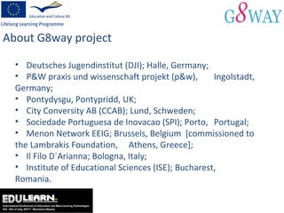 About G8way project Deutsches Jugendinstitut (DJI); Halle, Germany; P&W praxis und wissenschaft projekt (p&w),  Ingolstadt, Germany; Pontydysgu, Pontypridd, UK; City Conversity AB (CCAB); Lund, Schweden; Sociedade Portuguesa de Inovacao (SPI); Porto,  Portugal;  Menon Network EEIG; Brussels, Belgium  [commissioned to the Lambrakis Foundation,  Athens, Greece]; Il Filo D´Arianna; Bologna, Italy; Institute of Educational Sciences (ISE); Bucharest,  Romania. 