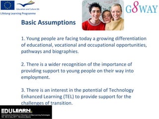 Basic Assumptions 1. Young people are facing today a  growing differentiation of educational, vocational and occupational opportunities, pathways and biographies. 2. There is a wider recognition of the importance of providing support to young people on their way into employment. 3. There is an  interest in the potential of Technology Enhanced Learning (TEL) to provide support for the challenges of transition. 