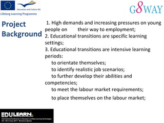 1. High demands and increasing pressures on young people on  their way to employment; 2. Educational transitions are specific learning settings; 3. Educational transitions are intensive learning periods:   to orientate themselves;    to identify realistic job scenarios;   to further develop their abilities and competencies; to meet the labour market requirements; to place themselves on the labour market;  Project Background 