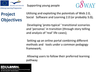 Supporting young people  Utilising and exploiting the potentials of Web 2.0, Social  Software and Learning 2.0 (or probably 3.0);  Developing ‘proto-typical ‘ transitional scenarios and ‘personas’ in transition (through story telling and analysis of ‘real’ life cases);  Setting up an online portal combining different methods and  tools under a common pedagogy framework;  Allowing users to follow their preferred learning pathway Project Objectives 