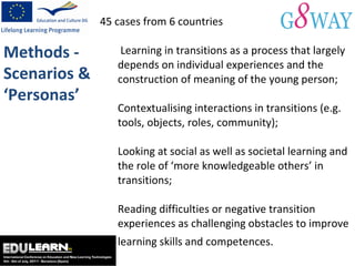 45 cases from 6 countries  L earning in transitions as a process that largely depends on individual experiences and the construction of meaning of the young person; Contextualising interactions in transitions (e.g. tools, objects, roles, community); Looking at social as well as societal learning and the role of ‘more knowledgeable others’ in transitions; Reading difficulties or negative transition experiences as challenging obstacles to improve learning skills and competences. Methods - Scenarios & ‘Personas’ 